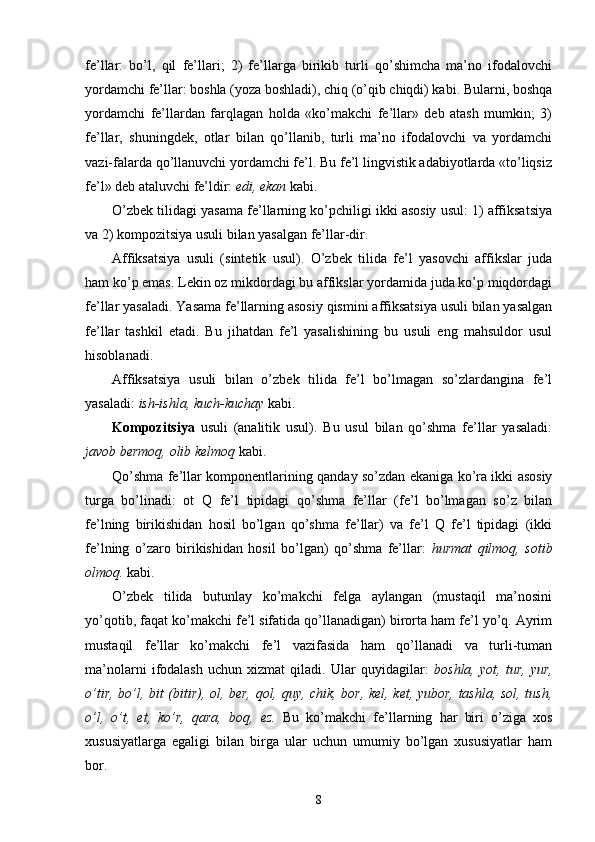 fe’llar:   bo’l,   qil   fe’llari;   2)   fe’llarga   birikib   turli   qo’shimcha   ma’no   ifodalovchi
yordamchi fe’llar: boshla (yoza boshladi), chiq (o’qib chiqdi) kabi. Bularni, boshqa
yordamchi   fe’llardan   farqlagan   holda   «ko’makchi   fe’llar»   deb   atash   mumkin;   3)
fe’llar,   shuningdek,   otlar   bilan   qo’llanib,   turli   ma’no   ifodalovchi   va   yordamchi
vazi-falarda qo’llanuvchi yordamchi fe’l. Bu fe’l lingvistik adabiyotlarda «to’liqsiz
fe’l» deb ataluvchi fe’ldir:  edi, ekan  kabi.
O’zbek tilidagi yasama fe’llarning ko’pchiligi ikki asosiy usul: 1) affiksatsiya
va 2) kompozitsiya usuli bilan yasalgan fe’llar-dir.
Affiksatsiya   usuli   (sintetik   usul).   O’zbek   tilida   fe’l   yasovchi   affikslar   juda
ham ko’p emas. Lekin oz mikdordagi bu affikslar yordamida juda ko’p miqdordagi
fe’llar yasaladi. Yasama fe’llarning asosiy qismini affiksatsiya usuli bilan yasalgan
fe’llar   tashkil   etadi.   Bu   jihatdan   fe’l   yasalishining   bu   usuli   eng   mahsuldor   usul
hisoblanadi.
Affiksatsiya   usuli   bilan   o’zbek   tilida   fe’l   bo’lmagan   so’zlardangina   fe’l
yasaladi:  ish-ishla, kuch-kuchay  kabi.
Kompozitsiya   usuli   (analitik   usul).   Bu   usul   bilan   qo’shma   fe’llar   yasaladi:
javob bermoq, olib kelmoq  kabi.
Qo’shma fe’llar komponentlarining qanday so’zdan ekaniga ko’ra ikki asosiy
turga   bo’linadi:   ot   Q   fe’l   tipidagi   qo’shma   fe’llar   (fe’l   bo’lmagan   so’z   bilan
fe’lning   birikishidan   hosil   bo’lgan   qo’shma   fe’llar)   va   fe’l   Q   fe’l   tipidagi   (ikki
fe’lning   o’zaro   birikishidan   hosil   bo’lgan)   qo’shma   fe’llar:   hurmat   qilmoq,   sotib
olmoq.  kabi.
O’zbek   tilida   butunlay   ko’makchi   felga   aylangan   (mustaqil   ma’nosini
yo’qotib, faqat ko’makchi fe’l sifatida qo’llanadigan) birorta ham fe’l yo’q. Ayrim
mustaqil   fe’llar   ko’makchi   fe’l   vazifasida   ham   qo’llanadi   va   turli-tuman
ma’nolarni   ifodalash   uchun   xizmat   qiladi.   Ular   quyidagilar:   boshla,   yot,   tur,   yur,
o’tir, bo’l, bit (bitir), ol, ber, qol, quy, chik, bor, kel, ket, yubor, tashla, sol, tush,
o’l,   o’t,   et,   ko’r,   qara,   boq,   ez.   Bu   ko’makchi   fe’llarning   har   biri   o’ziga   xos
xususiyatlarga   egaligi   bilan   birga   ular   uchun   umumiy   bo’lgan   xususiyatlar   ham
bor.
8 