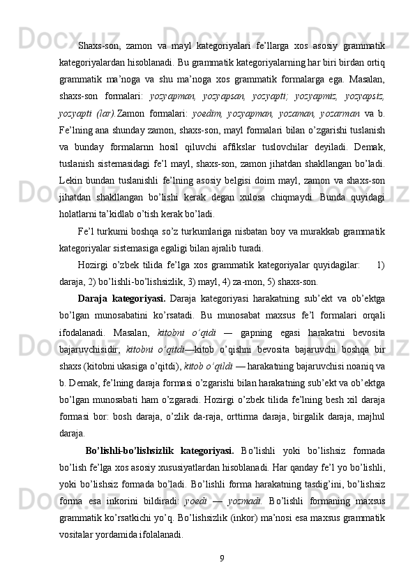 Shaxs-son,   zamon   va   mayl   kategoriyalari   fe’llarga   xos   asosiy   grammatik
kategoriyalardan hisoblanadi. Bu grammatik kategoriyalarning har biri birdan ortiq
grammatik   ma’noga   va   shu   ma’noga   xos   grammatik   formalarga   ega.   Masalan,
shaxs-son   formalari:   yozyapman,   yozyapsan,   yozyapti;   yozyapmiz,   yozyapsiz,
yozyapti   (lar). Zamon   formalari:   yoedim,   yozyapman,   yozaman,   yozarman   va   b.
Fe’lning ana shunday zamon, shaxs-son, mayl formalari bilan o’zgarishi tuslanish
va   bunday   formalarnn   hosil   qiluvchi   affikslar   tuslovchilar   deyiladi.   Demak,
tuslanish   sistemasidagi  fe’l   mayl,  shaxs-son,   zamon  jihatdan  shakllangan   bo’ladi.
Lekin   bundan   tuslanishli   fe’lning   asosiy   belgisi   doim   mayl,   zamon   va   shaxs-son
jihatdan   shakllangan   bo’lishi   kerak   degan   xulosa   chiqmaydi.   Bunda   quyidagi
holatlarni ta’kidlab o’tish kerak bo’ladi.
Fe’l turkumi boshqa so’z turkumlariga nisbatan boy va murakkab grammatik
kategoriyalar sistemasiga egaligi bilan ajralib turadi.
Hozirgi   o’zbek   tilida   fe’lga   xos   grammatik   kategoriyalar   quyidagilar:         1)
daraja, 2) bo’lishli-bo’lishsizlik, 3) mayl, 4) za-mon, 5) shaxs-son.
Daraja   kategoriyasi.   Daraja   kategoriyasi   harakatning   sub’ekt   va   ob’ektga
bo’lgan   munosabatini   ko’rsatadi.   Bu   munosabat   maxsus   fe’l   formalari   orqali
ifodalanadi.   Masalan,   kitobni   o’qidi   —   gapning   egasi   harakatni   bevosita
bajaruvchisidir;   kitobni   o’qitdi —kitob   o’qishni   bevosita   bajaruvchi   boshqa   bir
shaxs (kitobni ukasiga o’qitdi),  kitob o’qildi  — harakatning bajaruvchisi noaniq va
b. Demak, fe’lning daraja formasi o’zgarishi bilan harakatning sub’ekt va ob’ektga
bo’lgan   munosabati   ham   o’zgaradi.   Hozirgi   o’zbek   tilida   fe’lning   besh   xil   daraja
formasi   bor:   bosh   daraja,   o’zlik   da-raja,   orttirma   daraja,   birgalik   daraja,   majhul
daraja.
  Bo’lishli-bo’lishsizlik   kategoriyasi.   Bo’lishli   yoki   bo’lishsiz   formada
bo’lish fe’lga xos asosiy xususiyatlardan hisoblanadi. Har qanday fe’l yo bo’lishli,
yoki  bo’lishsiz  formada  bo’ladi. Bo’lishli  forma  harakatning  tasdig’ini, bo’lishsiz
forma   esa   inkorini   bildiradi:   yoedi   —   yozmadi.   Bo’lishli   formaning   maxsus
grammatik ko’rsatkichi yo’q. Bo’lishsizlik (inkor) ma’nosi esa maxsus grammatik
vositalar yordamida ifolalanadi.
9 