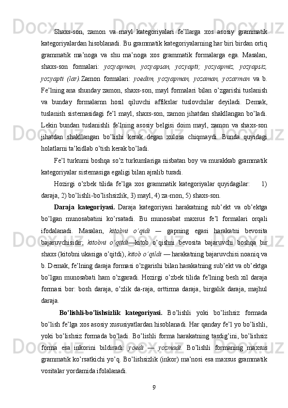 Shaxs-son,   zamon   va   mayl   kategoriyalari   fe’llarga   xos   asosiy   grammatik
kategoriyalardan hisoblanadi. Bu grammatik kategoriyalarning har biri birdan ortiq
grammatik   ma’noga   va   shu   ma’noga   xos   grammatik   formalarga   ega.   Masalan,
shaxs-son   formalari:   yozyapman,   yozyapsan,   yozyapti;   yozyapmiz,   yozyapsiz,
yozyapti   (lar). Zamon   formalari:   yoedim,   yozyapman,   yozaman,   yozarman   va   b.
Fe’lning ana shunday zamon, shaxs-son, mayl formalari bilan o’zgarishi tuslanish
va   bunday   formalarnn   hosil   qiluvchi   affikslar   tuslovchilar   deyiladi.   Demak,
tuslanish   sistemasidagi  fe’l   mayl,  shaxs-son,   zamon  jihatdan  shakllangan   bo’ladi.
Lekin   bundan   tuslanishli   fe’lning   asosiy   belgisi   doim   mayl,   zamon   va   shaxs-son
jihatdan   shakllangan   bo’lishi   kerak   degan   xulosa   chiqmaydi.   Bunda   quyidagi
holatlarni ta’kidlab o’tish kerak bo’ladi.
Fe’l turkumi boshqa so’z turkumlariga nisbatan boy va murakkab grammatik
kategoriyalar sistemasiga egaligi bilan ajralib turadi.
Hozirgi   o’zbek   tilida   fe’lga   xos   grammatik   kategoriyalar   quyidagilar:         1)
daraja, 2) bo’lishli-bo’lishsizlik, 3) mayl, 4) za-mon, 5) shaxs-son.
Daraja   kategoriyasi.   Daraja   kategoriyasi   harakatning   sub’ekt   va   ob’ektga
bo’lgan   munosabatini   ko’rsatadi.   Bu   munosabat   maxsus   fe’l   formalari   orqali
ifodalanadi.   Masalan,   kitobni   o’qidi   —   gapning   egasi   harakatni   bevosita
bajaruvchisidir;   kitobni   o’qitdi —kitob   o’qishni   bevosita   bajaruvchi   boshqa   bir
shaxs (kitobni ukasiga o’qitdi),  kitob o’qildi  — harakatning bajaruvchisi noaniq va
b. Demak, fe’lning daraja formasi o’zgarishi bilan harakatning sub’ekt va ob’ektga
bo’lgan   munosabati   ham   o’zgaradi.   Hozirgi   o’zbek   tilida   fe’lning   besh   xil   daraja
formasi   bor:   bosh   daraja,   o’zlik   da-raja,   orttirma   daraja,   birgalik   daraja,   majhul
daraja.
  Bo’lishli-bo’lishsizlik   kategoriyasi.   Bo’lishli   yoki   bo’lishsiz   formada
bo’lish fe’lga xos asosiy xususiyatlardan hisoblanadi. Har qanday fe’l yo bo’lishli,
yoki  bo’lishsiz  formada  bo’ladi. Bo’lishli  forma  harakatning  tasdig’ini, bo’lishsiz
forma   esa   inkorini   bildiradi:   yoedi   —   yozmadi.   Bo’lishli   formaning   maxsus
grammatik ko’rsatkichi yo’q. Bo’lishsizlik (inkor) ma’nosi esa maxsus grammatik
vositalar yordamida ifolalanadi.
9