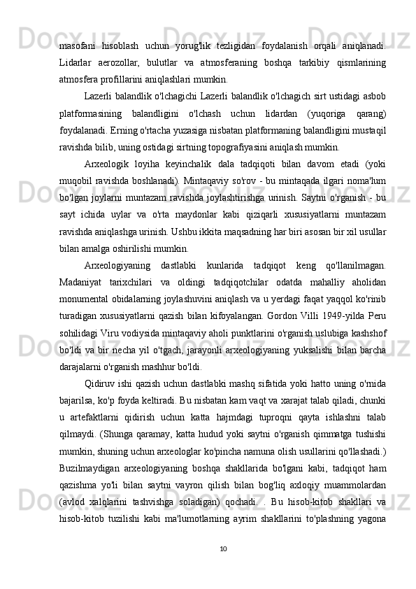 masofani   hisoblash   uchun   yorug'lik   tezligidan   foydalanish   orqali   aniqlanadi.
Lidarlar   aerozollar,   bulutlar   va   atmosferaning   boshqa   tarkibiy   qismlarining
atmosfera profillarini aniqlashlari mumkin.
Lazerli balandlik o'lchagichi Lazerli balandlik o'lchagich sirt ustidagi asbob
platformasining   balandligini   o'lchash   uchun   lidardan   (yuqoriga   qarang)
foydalanadi. Erning o'rtacha yuzasiga nisbatan platformaning balandligini mustaqil
ravishda bilib, uning ostidagi sirtning topografiyasini aniqlash mumkin.
Arxeologik   loyiha   keyinchalik   dala   tadqiqoti   bilan   davom   etadi   (yoki
muqobil  ravishda  boshlanadi).  Mintaqaviy  so'rov  -  bu mintaqada  ilgari   noma'lum
bo'lgan   joylarni   muntazam   ravishda   joylashtirishga   urinish.   Saytni   o'rganish   -   bu
sayt   ichida   uylar   va   o'rta   maydonlar   kabi   qiziqarli   xususiyatlarni   muntazam
ravishda aniqlashga urinish. Ushbu ikkita maqsadning har biri asosan bir xil usullar
bilan amalga oshirilishi mumkin.
Arxeologiyaning   dastlabki   kunlarida   tadqiqot   keng   qo'llanilmagan.
Madaniyat   tarixchilari   va   oldingi   tadqiqotchilar   odatda   mahalliy   aholidan
monumental obidalarning joylashuvini aniqlash va u yerdagi faqat yaqqol ko'rinib
turadigan   xususiyatlarni   qazish   bilan   kifoyalangan.   Gordon   Villi   1949-yilda   Peru
sohilidagi Viru vodiysida mintaqaviy aholi punktlarini o'rganish uslubiga kashshof
bo'ldi   va   bir   necha   yil   o'tgach,   jarayonli   arxeologiyaning   yuksalishi   bilan   barcha
darajalarni o'rganish mashhur bo'ldi.
Qidiruv ishi  qazish uchun dastlabki mashq sifatida yoki hatto uning o'rnida
bajarilsa, ko'p foyda keltiradi. Bu nisbatan kam vaqt va xarajat talab qiladi, chunki
u   artefaktlarni   qidirish   uchun   katta   hajmdagi   tuproqni   qayta   ishlashni   talab
qilmaydi.  (Shunga  qaramay,  katta  hudud  yoki  saytni   o'rganish  qimmatga  tushishi
mumkin, shuning uchun arxeologlar ko'pincha namuna olish usullarini qo'llashadi.)
Buzilmaydigan   arxeologiyaning   boshqa   shakllarida   bo'lgani   kabi,   tadqiqot   ham
qazishma   yo'li   bilan   saytni   vayron   qilish   bilan   bog'liq   axloqiy   muammolardan
(avlod   xalqlarini   tashvishga   soladigan)   qochadi.   .   Bu   hisob-kitob   shakllari   va
hisob-kitob   tuzilishi   kabi   ma'lumotlarning   ayrim   shakllarini   to'plashning   yagona
10 