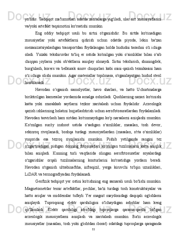 yo'lidir. Tadqiqot ma'lumotlari odatda xaritalarga yig'iladi, ular sirt xususiyatlarini
va/yoki artefakt taqsimotini ko'rsatishi mumkin.
Eng   oddiy   tadqiqot   usuli   bu   sirtni   o'rganishdir.   Bu   sirtda   ko'rinadigan
xususiyatlar   yoki   artefaktlarni   qidirish   uchun   odatda   piyoda,   lekin   ba'zan
mexanizatsiyalashgan  transportdan foydalangan holda hududni  tarashni  o'z ichiga
oladi.   Yuzaki   tekshiruvlar   to'liq   er   ostida   ko'milgan   yoki   o'simliklar   bilan   o'sib
chiqqan   joylarni   yoki   ob'ektlarni   aniqlay   olmaydi.   Sirtni   tekshirish,   shuningdek,
burg'ulash,   korers   va   belkurak   sinov   chuqurlari   kabi   mini-qazish   texnikasini   ham
o'z ichiga olishi mumkin. Agar materiallar topilmasa, o'rganilayotgan hudud steril
hisoblanadi.
Havodan   o rganish   samolyotlar,   havo   sharlari,   va   hatto   Uchurtmalargaʻ
biriktirilgan kameralar yordamida amalga oshiriladi. Qushlarning nazari ko'rinishi
katta   yoki   murakkab   saytlarni   tezkor   xaritalash   uchun   foydalidir.   Arxeologik
qazish ishlarining holatini hujjatlashtirish uchun aerofotosuratlardan foydalaniladi.
Havodan tasvirlash ham sirtdan ko'rinmaydigan ko'p narsalarni aniqlashi mumkin.
Ko'milgan   sun'iy   inshoot   ustida   o'sadigan   o'simliklar,   masalan,   tosh   devor,
sekinroq   rivojlanadi,   boshqa   turdagi   xususiyatlardan   (masalan,   o'rta   o'simliklar)
yuqorida   esa   tezroq   rivojlanishi   mumkin.   Pishib   yetilganda   rangini   tez
o'zgartiradigan   pishgan   donning   fotosuratlari   ko'milgan   tuzilmalarni   katta   aniqlik
bilan   aniqladi.   Kunning   turli   vaqtlarida   olingan   aerofotosuratlar   soyalardagi
o'zgarishlar   orqali   tuzilmalarning   konturlarini   ko'rsatishga   yordam   beradi.
Havodan   o'rganish   ultrabinafsha,   infraqizil,   yerga   kiruvchi   to'lqin   uzunliklari,
LiDAR va termografiyadan foydalanadi.
Geofizik tadqiqot yer ostini ko'rishning eng samarali usuli bo'lishi mumkin.
Magnetometrlar   temir   artefaktlar,   pechlar,   ba'zi   turdagi   tosh   konstruktsiyalar   va
hatto   ariqlar   va   middenslar   tufayli   Yer   magnit   maydonidagi   daqiqali   og'ishlarni
aniqlaydi.   Tuproqning   elektr   qarshiligini   o'lchaydigan   asboblar   ham   keng
qo'llaniladi.   Elektr   qarshiligi   atrofdagi   tuproqlarga   qarama-qarshi   bo'lgan
arxeologik   xususiyatlarni   aniqlash   va   xaritalash   mumkin.   Ba'zi   arxeologik
xususiyatlar  (masalan,   tosh  yoki  g'ishtdan   iborat)  odatdagi  tuproqlarga   qaraganda
11 