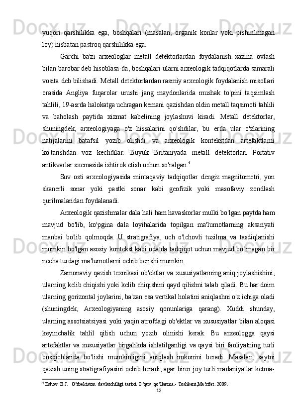 yuqori   qarshilikka   ega,   boshqalari   (masalan,   organik   konlar   yoki   pishirilmagan
loy) nisbatan pastroq qarshilikka ega.
Garchi   ba'zi   arxeologlar   metall   detektorlardan   foydalanish   xazina   ovlash
bilan barobar deb hisoblasa-da, boshqalari ularni arxeologik tadqiqotlarda samarali
vosita deb bilishadi. Metall detektorlardan rasmiy arxeologik foydalanish misollari
orasida   Angliya   fuqarolar   urushi   jang   maydonlarida   mushak   to'pini   taqsimlash
tahlili, 19-asrda halokatga uchragan kemani qazishdan oldin metall taqsimoti tahlili
va   baholash   paytida   xizmat   kabelining   joylashuvi   kiradi.   Metall   detektorlar,
shuningdek,   arxeologiyaga   o'z   hissalarini   qo'shdilar,   bu   erda   ular   o'zlarining
natijalarini   batafsil   yozib   olishdi   va   arxeologik   kontekstdan   artefaktlarni
ko'tarishdan   voz   kechdilar.   Buyuk   Britaniyada   metall   detektorlari   Portativ
antikvarlar sxemasida ishtirok etish uchun so'ralgan. 4
Suv   osti   arxeologiyasida   mintaqaviy   tadqiqotlar   dengiz   magnitometri,   yon
skanerli   sonar   yoki   pastki   sonar   kabi   geofizik   yoki   masofaviy   zondlash
qurilmalaridan foydalanadi.
Arxeologik qazishmalar dala hali ham havaskorlar mulki bo'lgan paytda ham
mavjud   bo'lib,   ko'pgina   dala   loyihalarida   topilgan   ma'lumotlarning   aksariyati
manbai   bo'lib   qolmoqda.   U   stratigrafiya,   uch   o'lchovli   tuzilma   va   tasdiqlanishi
mumkin bo'lgan asosiy kontekst kabi odatda tadqiqot uchun mavjud bo'lmagan bir
necha turdagi ma'lumotlarni ochib berishi mumkin.
Zamonaviy qazish texnikasi ob'ektlar va xususiyatlarning aniq joylashishini,
ularning kelib chiqishi yoki kelib chiqishini qayd qilishni talab qiladi. Bu har doim
ularning gorizontal joylarini, ba'zan esa vertikal holatini aniqlashni o'z ichiga oladi
(shuningdek,   Arxeologiyaning   asosiy   qonunlariga   qarang).   Xuddi   shunday,
ularning assotsiatsiyasi yoki yaqin atrofdagi ob'ektlar va xususiyatlar bilan aloqasi
keyinchalik   tahlil   qilish   uchun   yozib   olinishi   kerak.   Bu   arxeologga   qaysi
artefaktlar va xususiyatlar  birgalikda ishlatilganligi  va qaysi biri faoliyatning turli
bosqichlarida   bo'lishi   mumkinligini   aniqlash   imkonini   beradi.   Masalan,   saytni
qazish uning stratigrafiyasini ochib beradi; agar biror joy turli madaniyatlar ketma-
4
  Eshov  B.J.   O’zbekiston  davlatchiligi  tarixi. O’quv  qo’llanma.- Toshkent,Ma’rifat. 2009.
12 
