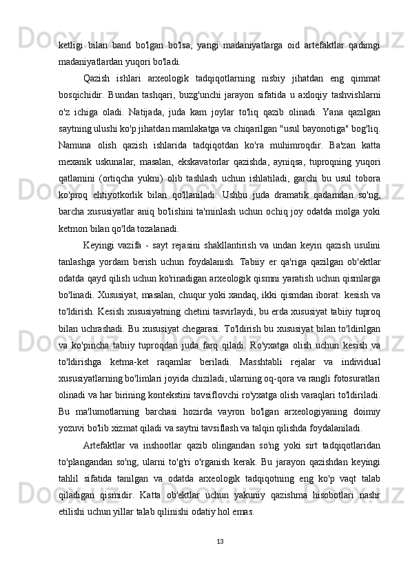 ketligi   bilan   band   bo'lgan   bo'lsa,   yangi   madaniyatlarga   oid   artefaktlar   qadimgi
madaniyatlardan yuqori bo'ladi.
Qazish   ishlari   arxeologik   tadqiqotlarning   nisbiy   jihatdan   eng   qimmat
bosqichidir.   Bundan   tashqari,   buzg'unchi   jarayon   sifatida   u   axloqiy   tashvishlarni
o'z   ichiga   oladi.   Natijada,   juda   kam   joylar   to'liq   qazib   olinadi.   Yana   qazilgan
saytning ulushi ko'p jihatdan mamlakatga va chiqarilgan "usul bayonotiga" bog'liq.
Namuna   olish   qazish   ishlarida   tadqiqotdan   ko'ra   muhimroqdir.   Ba'zan   katta
mexanik   uskunalar,   masalan,   ekskavatorlar   qazishda,   ayniqsa,   tuproqning   yuqori
qatlamini   (ortiqcha   yukni)   olib   tashlash   uchun   ishlatiladi,   garchi   bu   usul   tobora
ko'proq   ehtiyotkorlik   bilan   qo'llaniladi.   Ushbu   juda   dramatik   qadamdan   so'ng,
barcha xususiyatlar   aniq bo'lishini  ta'minlash  uchun  ochiq  joy  odatda  molga yoki
ketmon bilan qo'lda tozalanadi.
Keyingi   vazifa   -   sayt   rejasini   shakllantirish   va   undan   keyin   qazish   usulini
tanlashga   yordam   berish   uchun   foydalanish.   Tabiiy   er   qa'riga   qazilgan   ob'ektlar
odatda qayd qilish uchun ko'rinadigan arxeologik qismni yaratish uchun qismlarga
bo'linadi. Xususiyat, masalan, chuqur yoki xandaq, ikki qismdan iborat: kesish va
to'ldirish. Kesish xususiyatning chetini tasvirlaydi, bu erda xususiyat tabiiy tuproq
bilan uchrashadi. Bu xususiyat chegarasi. To'ldirish bu xususiyat bilan to'ldirilgan
va   ko'pincha   tabiiy   tuproqdan   juda   farq   qiladi.   Ro'yxatga   olish   uchun   kesish   va
to'ldirishga   ketma-ket   raqamlar   beriladi.   Masshtabli   rejalar   va   individual
xususiyatlarning bo'limlari joyida chiziladi, ularning oq-qora va rangli fotosuratlari
olinadi va har birining kontekstini tavsiflovchi ro'yxatga olish varaqlari to'ldiriladi.
Bu   ma'lumotlarning   barchasi   hozirda   vayron   bo'lgan   arxeologiyaning   doimiy
yozuvi bo'lib xizmat qiladi va saytni tavsiflash va talqin qilishda foydalaniladi.
Artefaktlar   va   inshootlar   qazib   olingandan   so'ng   yoki   sirt   tadqiqotlaridan
to'plangandan   so'ng,   ularni   to'g'ri   o'rganish   kerak.   Bu   jarayon   qazishdan   keyingi
tahlil   sifatida   tanilgan   va   odatda   arxeologik   tadqiqotning   eng   ko'p   vaqt   talab
qiladigan   qismidir.   Katta   ob'ektlar   uchun   yakuniy   qazishma   hisobotlari   nashr
etilishi uchun yillar talab qilinishi odatiy hol emas.
13 