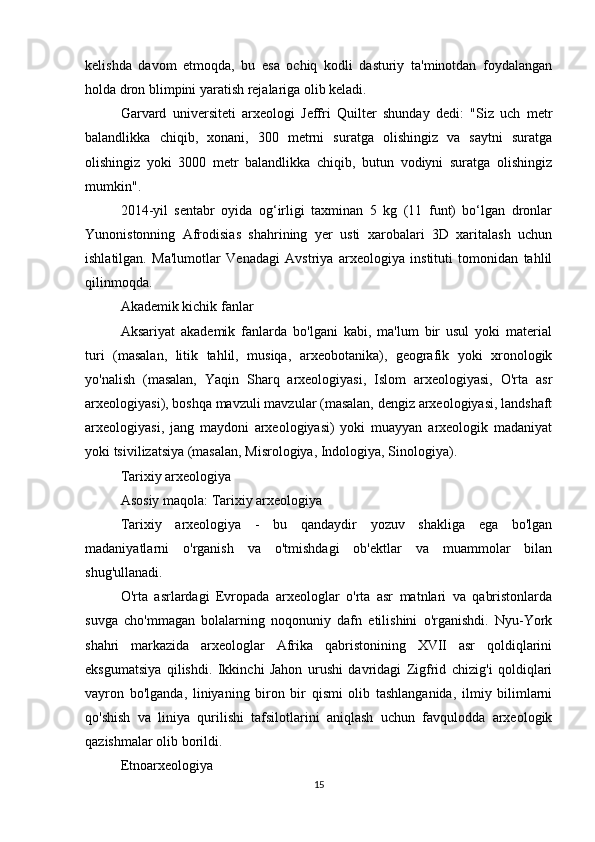 kelishda   davom   etmoqda,   bu   esa   ochiq   kodli   dasturiy   ta'minotdan   foydalangan
holda dron blimpini yaratish rejalariga olib keladi.
Garvard   universiteti   arxeologi   Jeffri   Quilter   shunday   dedi:   "Siz   uch   metr
balandlikka   chiqib,   xonani,   300   metrni   suratga   olishingiz   va   saytni   suratga
olishingiz   yoki   3000   metr   balandlikka   chiqib,   butun   vodiyni   suratga   olishingiz
mumkin".
2014-yil   sentabr   oyida   og‘irligi   taxminan   5   kg   (11   funt)   bo‘lgan   dronlar
Yunonistonning   Afrodisias   shahrining   yer   usti   xarobalari   3D   xaritalash   uchun
ishlatilgan.   Ma'lumotlar   Venadagi   Avstriya   arxeologiya   instituti   tomonidan   tahlil
qilinmoqda.
Akademik kichik fanlar
Aksariyat   akademik   fanlarda   bo'lgani   kabi,   ma'lum   bir   usul   yoki   material
turi   (masalan,   litik   tahlil,   musiqa,   arxeobotanika),   geografik   yoki   xronologik
yo'nalish   (masalan,   Yaqin   Sharq   arxeologiyasi,   Islom   arxeologiyasi,   O'rta   asr
arxeologiyasi), boshqa mavzuli mavzular (masalan, dengiz arxeologiyasi, landshaft
arxeologiyasi,   jang   maydoni   arxeologiyasi)   yoki   muayyan   arxeologik   madaniyat
yoki tsivilizatsiya (masalan, Misrologiya, Indologiya, Sinologiya).
Tarixiy arxeologiya
Asosiy maqola: Tarixiy arxeologiya
Tarixiy   arxeologiya   -   bu   qandaydir   yozuv   shakliga   ega   bo'lgan
madaniyatlarni   o'rganish   va   o'tmishdagi   ob'ektlar   va   muammolar   bilan
shug'ullanadi.
O'rta   asrlardagi   Evropada   arxeologlar   o'rta   asr   matnlari   va   qabristonlarda
suvga   cho'mmagan   bolalarning   noqonuniy   dafn   etilishini   o'rganishdi.   Nyu-York
shahri   markazida   arxeologlar   Afrika   qabristonining   XVII   asr   qoldiqlarini
eksgumatsiya   qilishdi.   Ikkinchi   Jahon   urushi   davridagi   Zigfrid   chizig'i   qoldiqlari
vayron   bo'lganda,   liniyaning   biron   bir   qismi   olib   tashlanganida,   ilmiy   bilimlarni
qo'shish   va   liniya   qurilishi   tafsilotlarini   aniqlash   uchun   favqulodda   arxeologik
qazishmalar olib borildi.
Etnoarxeologiya
15 