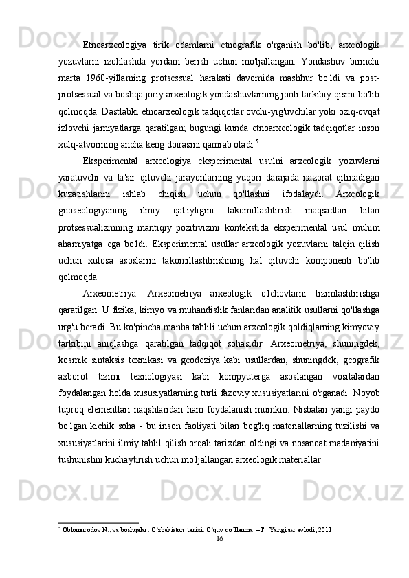 Etnoarxeologiya   tirik   odamlarni   etnografik   o'rganish   bo'lib,   arxeologik
yozuvlarni   izohlashda   yordam   berish   uchun   mo'ljallangan.   Yondashuv   birinchi
marta   1960-yillarning   protsessual   harakati   davomida   mashhur   bo'ldi   va   post-
protsessual va boshqa joriy arxeologik yondashuvlarning jonli tarkibiy qismi bo'lib
qolmoqda. Dastlabki etnoarxeologik tadqiqotlar ovchi-yig'uvchilar yoki oziq-ovqat
izlovchi   jamiyatlarga   qaratilgan;   bugungi   kunda   etnoarxeologik   tadqiqotlar   inson
xulq-atvorining ancha keng doirasini qamrab oladi. 5
Eksperimental   arxeologiya   eksperimental   usulni   arxeologik   yozuvlarni
yaratuvchi   va   ta'sir   qiluvchi   jarayonlarning   yuqori   darajada   nazorat   qilinadigan
kuzatishlarini   ishlab   chiqish   uchun   qo'llashni   ifodalaydi.   Arxeologik
gnoseologiyaning   ilmiy   qat'iyligini   takomillashtirish   maqsadlari   bilan
protsessualizmning   mantiqiy   pozitivizmi   kontekstida   eksperimental   usul   muhim
ahamiyatga   ega   bo'ldi.   Eksperimental   usullar   arxeologik   yozuvlarni   talqin   qilish
uchun   xulosa   asoslarini   takomillashtirishning   hal   qiluvchi   komponenti   bo'lib
qolmoqda.
Arxeometriya.   Arxeometriya   arxeologik   o'lchovlarni   tizimlashtirishga
qaratilgan. U fizika, kimyo va muhandislik fanlaridan analitik usullarni qo'llashga
urg'u beradi. Bu ko'pincha manba tahlili uchun arxeologik qoldiqlarning kimyoviy
tarkibini   aniqlashga   qaratilgan   tadqiqot   sohasidir.   Arxeometriya,   shuningdek,
kosmik   sintaksis   texnikasi   va   geodeziya   kabi   usullardan,   shuningdek,   geografik
axborot   tizimi   texnologiyasi   kabi   kompyuterga   asoslangan   vositalardan
foydalangan holda xususiyatlarning turli  fazoviy xususiyatlarini  o'rganadi. Noyob
tuproq   elementlari   naqshlaridan   ham   foydalanish   mumkin.   Nisbatan   yangi   paydo
bo'lgan   kichik   soha   -   bu   inson   faoliyati   bilan   bog'liq   materiallarning   tuzilishi   va
xususiyatlarini ilmiy tahlil qilish orqali tarixdan oldingi va nosanoat  madaniyatini
tushunishni kuchaytirish uchun mo'ljallangan arxeologik materiallar.
5
  Oblomurodov N., va boshqalar. O`zbekiston  tarixi. O`quv qo`llanma. –T.: Yangi asr avlodi, 2011.
16 