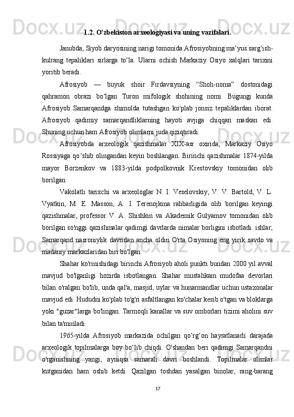 1.2. O’zbekiston arxeologiyasi va uning vazifalari.
Janubda, Siyob daryosining narigi tomonida Afrosiyobning ma’yus sarg‘ish-
kulrang   tepaliklari   sirlarga   to‘la.   Ularni   ochish   Markaziy   Osiyo   xalqlari   tarixini
yoritib beradi.
Afrosiyob   —   buyuk   shoir   Firdavsiyning   “Shoh-noma”   dostonidagi
qahramon   obrazi   bo lgan   Turon   mifologik   shohining   nomi.   Bugungi   kundaʻ
Afrosiyob   Samarqandga   shimolda   tutashgan   ko'plab   jonsiz   tepaliklardan   iborat.
Afrosiyob   qadimiy   samarqandliklarning   hayoti   avjiga   chiqqan   maskan   edi.
Shuning uchun ham Afrosiyob olimlarni juda qiziqtiradi.
Afrosiyobda   arxeologik   qazishmalar   XIX-asr   oxirida,   Markaziy   Osiyo
Rossiyaga qo shib olingandan keyin boshlangan. Birinchi qazishmalar  1874-yilda	
ʻ
mayor   Borzenkov   va   1883-yilda   podpolkovnik   Krestovskiy   tomonidan   olib
borilgan.
Vakolatli   tarixchi   va   arxeologlar   N.   I.   Veselovskiy,   V.   V.   Bartold,   V.   L.
Vyatkin,   M.   E.   Masson,   A.   I.   Terenojkina   rahbarligida   olib   borilgan   keyingi
qazishmalar,   professor   V.   A.   Shishkin   va   Akademik   Gulyamov   tomonidan   olib
borilgan so'nggi  qazishmalar qadimgi davrlarda nimalar borligini isbotladi. ishlar;
Samarqand   nasroniylik   davridan   ancha   oldin   O'rta   Osiyoning   eng   yirik   savdo   va
madaniy markazlaridan biri bo'lgan.
Shahar ko'rinishidagi birinchi Afrosiyob aholi punkti bundan 2000 yil avval
mavjud   bo'lganligi   hozirda   isbotlangan.   Shahar   mustahkam   mudofaa   devorlari
bilan o'ralgan bo'lib, unda qal'a, masjid, uylar va hunarmandlar uchun ustaxonalar
mavjud edi. Hududni ko'plab to'g'ri asfaltlangan ko'chalar kesib o'tgan va bloklarga
yoki "guzar"larga bo'lingan. Tarmoqli kanallar va suv omborlari tizimi aholini suv
bilan ta'minladi.
1965-yilda   Afrosiyob   markazida   ochilgan   qo‘rg‘on   hayratlanarli   darajada
arxeologik   topilmalarga   boy   bo‘lib   chiqdi.   O'shandan   beri   qadimgi   Samarqandni
o'rganishning   yangi,   ayniqsa   samarali   davri   boshlandi.   Topilmalar   olimlar
kutganidan   ham   oshib   ketdi.   Qazilgan   toshdan   yasalgan   binolar,   rang-barang
17 