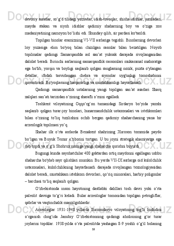 devoriy suratlar, so‘g‘d tilidagi yozuvlar, idish-tovoqlar, shisha idishlar, jumladan,
mayda   stakan   va   siyoh   idishlar   qadimiy   shaharning   boy   va   o‘ziga   xos
madaniyatining namoyon bo‘lishi edi. Shunday qilib, sir pardasi ko'tarildi.
Topilgan binolar eramizning VI-VII asrlariga tegishli. Binolarning devorlari
loy   yuzasiga   elim   bo'yoq   bilan   chizilgan   rasmlar   bilan   bezatilgan.   Noyob
topilmalar   qadimgi   Samarqandda   asl   san’at   yuksak   darajada   rivojlanganidan
dalolat beradi. Birinchi asrlarning samarqandlik rassomlari  mukammal mahoratga
ega   bo'lib,   yorqin   va   boyligi   saqlanib   qolgan   ranglarning   nozik,   puxta   o'ylangan
detallar,   ifodali   tasvirlangan   chehra   va   siymolar   uyg'unligi   tomoshabinni
quvontiradi. Bo'yoqlarning barqarorligi va mustahkamligi hayratlanarli.
Qadimgi   samarqandlik   ustalarning   yangi   topilgan   san at   asarlari   Sharqʼ
xalqlari san ati tarixidan o zining sharafli o rnini egalladi.	
ʼ ʻ ʻ
Toshkent   viloyatining   Oqqo‘rg‘on   tumanidagi   Sirdaryo   bo‘yida   yaxshi
saqlanib   qolgan   turar-joy   binolari,   hunarmandchilik   ustaxonalari   va   istehkomlari
bilan   o‘zining   to‘liq   tuzilishini   ochib   bergan   qadimiy   shaharchaning   yana   bir
arxeologik topilmasi yo‘q.
Shahar   ilk   o rta   asrlarda   Benakent   shahrining   Xuroson   tomonida   paydo	
ʻ
bo lgan   va   Buyuk   Temur   e tiborini   tortgan.   U   bu   joyni   strategik   ahamiyatga   ega	
ʻ ʼ
deb topdi va o‘g‘li Shohrux nomiga yangi shaharcha qurishni buyurdi.
Bugungi kunda sayohatchilar 400 gektardan ortiq maydonni egallagan ushbu
shaharcha bo'ylab sayr qilishlari mumkin. Bu yerda VII-IX asrlarga oid kulolchilik
ustaxonalari,   kulolchilikning   hayratlanarli   darajada   rivojlangan   texnologiyasidan
dalolat beradi, mustahkam istehkom devorlari, qo riq minoralari, harbiy poligonlar	
ʻ
– barchasi to liq saqlanib qolgan.	
ʻ
O zbekistonda   inson   hayotining   dastlabki   dalillari   tosh   davri   yoki   o rta	
ʻ ʻ
paleolit   davriga   to g ri   keladi.   Bular   arxeologlar   tomonidan   topilgan   petrogliflar,	
ʻ ʻ
qabrlar va vaqtinchalik manzilgohlardir.
Arxeologlar   1931-1948   yillarda   Surxondaryo   viloyatining   tog li   hududini	
ʻ
o rganish   chog ida   Janubiy   O zbekistonning   qadimgi   aholisining   g or   turar	
ʻ ʻ ʻ ʻ
joylarini   topdilar.   1938-yilda   o rta   paleolitda  yashagan   8-9   yoshli   o g il   bolaning	
ʻ ʻ ʻ
18 