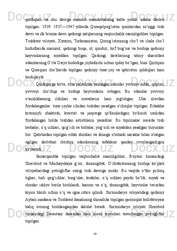 qoldiqlari   va   shu   davrga   mansub   neandertalning   katta   yoshli   odami   skeleti
topilgan.   1939.   1937—1947-yillarda   Qoraqalpog iston   qumlaridan   so nggi   toshʻ ʻ
davri va ilk bronza davri qadimgi xalqlarining vaqtinchalik manzilgohlari topilgan.
Toshkent   viloyati,   Xorazm,   Turkmaniston,   Qozog istonning   cho l   va   chala   cho l
ʻ ʻ ʻ
hududlarida   mamont,   qadimgi   buqa,   ot,   qunduz,   torf   bug usi   va   boshqa   qadimiy	
ʻ
hayvonlarning   suyaklari   topilgan.   Qadimgi   davrlarning   tabiiy   sharoitlari
odamlarning O rta Osiyo hududiga joylashishi uchun qulay bo lgan, buni Qizilqum	
ʻ ʻ
va   Qoraqum   cho llarida   topilgan   qadimiy   turar-joy   va   qabriston   qoldiqlari   ham	
ʻ
tasdiqlaydi.
Qoldiqlarga ko'ra, o'rta paleolitda yashagan odamlar yovvoyi echki, qoplon,
yovvoyi   cho'chqa   va   boshqa   hayvonlarni   ovlagan.   Bu   odamlar   yovvoyi
o'simliklarning   ildizlari   va   mevalarini   ham   yig'ishgan.   Ular   olovdan
foydalanganlar: turar-joylar ichidan toshdan yasalgan o'choqlar topilgan. Erkaklar
kremniyli   ohaktosh,   kvartsit   va   jasperga   qo'llaniladigan   bo'linish   usulidan
foydalangan   holda   toshdan   asboblarini   yasadilar.   Bu   topilmalar   orasida   tosh
lavhalar, o q uchlari, qirg ich va boltalar, yog och va suyakdan yasalgan buyumlar	
ʻ ʻ ʻ
bor. Qabrlardan topilgan echki shoxlari va shunga o'xshash narsalar bilan o'ralgan
egilgan   skeletlari   ibtidoiy   odamlarning   tafakkuri   qanday   rivojlanganligini
ko'rsatadi.
Samarqandda   topilgan   vaqtinchalik   manzilgohlar,   Boysun   tumanidagi
Sherobod   va   Machayskaya   g ori,   shuningdek,   O zbekistonning   boshqa   ko plab	
ʻ ʻ ʻ
viloyatlaridagi   petrogliflar   oxirgi   tosh   davriga   xosdir.   Bu   vaqtda   o tkir   pichoq	
ʻ
tiglari,   turli   qirg ichlar,   burg ular,   keskilar,   o q   uchlari   paydo   bo ldi,   suyak   va	
ʻ ʻ ʻ ʻ
shoxlar   ishlov   berila   boshlandi,   kamon   va   o q,   shuningdek,   hayvonlar   terisidan	
ʻ
kiyim   tikish   uchun   o q   va   igna   ixtiro   qilindi.   Surxondaryo   viloyatidagi   qadimiy	
ʻ
Aytam maskani va Toshkent kanalining shimolida topilgan qarmoqlar kollektsiyasi
baliq   ovining   boshlanganidan   dalolat   beradi.   Surxondaryo   viloyati   Sherobod
tumanidagi   Zarautsay   darasidan   ham   inson   siymolari   tasvirlangan   petrogliflar
topilgan.
19 