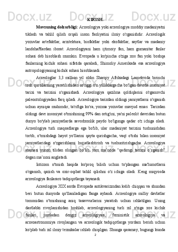KIRISH.
Mavzuning dolzarbligi:  Arxeologiya yoki arxeologiya moddiy madaniyatni
tiklash   va   tahlil   qilish   orqali   inson   faoliyatini   ilmiy   o'rganishdir.   Arxeologik
yozuvlar   artefaktlar,   arxitektura,   biofaktlar   yoki   ekofaktlar,   saytlar   va   madaniy
landshaftlardan   iborat.   Arxeologiyani   ham   ijtimoiy   fan,   ham   gumanitar   fanlar
sohasi   deb   hisoblash   mumkin.   Evropada   u   ko'pincha   o'ziga   xos   fan   yoki   boshqa
fanlarning   kichik   sohasi   sifatida   qaraladi,   Shimoliy   Amerikada   esa   arxeologiya
antropologiyaning kichik sohasi hisoblanadi.
Arxeologlar   3,3   million   yil   oldin   Sharqiy   Afrikadagi   Lomekvida   birinchi
tosh qurollarning yaratilishidan so'nggi o'n yilliklargacha bo'lgan davrda insoniyat
tarixi   va   tarixini   o'rganishadi.   Arxeologiya   qazilma   qoldiqlarini   o'rganuvchi
paleontologiyadan farq qiladi. Arxeologiya tarixdan oldingi jamiyatlarni o'rganish
uchun   ayniqsa   muhimdir,   ta'rifiga   ko'ra,   yozma   yozuvlar   mavjud   emas.   Tarixdan
oldingi davr insoniyat o'tmishining 99% dan ortig'ini, ya'ni paleolit  davridan butun
dunyo   bo'ylab   jamiyatlarda   savodxonlik   paydo   bo'lgunga   qadar   o'z   ichiga   oladi.
Arxeologiya   turli   maqsadlarga   ega   bo'lib,   ular   madaniyat   tarixini   tushunishdan
tortib,   o'tmishdagi   hayot   yo'llarini   qayta   qurishgacha,   vaqt   o'tishi   bilan   insoniyat
jamiyatlaridagi   o'zgarishlarni   hujjatlashtirish   va   tushuntirishgacha.   Arxeologiya
atamasi   yunon   tilidan   olingan   bo‘lib,   tom   ma’noda   “qadimgi   tarixni   o‘rganish”
degan ma’noni anglatadi.
Intizom   o'tmish   haqida   ko'proq   bilish   uchun   to'plangan   ma'lumotlarni
o'rganish,   qazish   va   oxir-oqibat   tahlil   qilishni   o'z   ichiga   oladi.   Keng   miqyosda
arxeologiya fanlararo tadqiqotlarga tayanadi.
Arxeologiya XIX asrda Evropada antikvarizmdan kelib chiqqan va shundan
beri   butun   dunyoda   qo'llaniladigan   fanga   aylandi.   Arxeologiya   milliy   davlatlar
tomonidan   o'tmishning   aniq   tasavvurlarini   yaratish   uchun   ishlatilgan.   Uning
dastlabki   rivojlanishidan   boshlab,   arxeologiyaning   turli   xil   o'ziga   xos   kichik
fanlari,   jumladan   dengiz   arxeologiyasi,   feministik   arxeologiya   va
arxeoastronomiya   rivojlangan   va   arxeologik   tadqiqotlarga   yordam   berish   uchun
ko'plab turli xil ilmiy texnikalar ishlab chiqilgan. Shunga qaramay, bugungi kunda
2 
