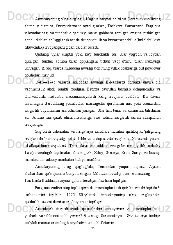 Amudaryoning o‘ng qirg‘og‘i, Ung‘uz daryosi bo‘yi va Qoraqum cho‘lining
shimoliy   qismida,   Surxondaryo   viloyati   g‘orlari,   Toshkent,   Samarqand,   Farg‘ona
viloyatlaridagi   vaqtinchalik   qadimiy   manzilgohlarda   topilgan   ozgina   pishirilgan
sopol idishlar. so nggi tosh asrida dehqonchilik va hunarmandchilik (kulolchilik vaʻ
tikuvchilik) rivojlanganligidan dalolat beradi.
Qadimgi   uylar   elliptik   yoki   ko'p   burchakli   edi.   Ular   yog'och   va   loydan
qurilgan,   tomlari   somon   bilan   qoplangani   uchun   vaqt   o'tishi   bilan   eroziyaga
uchragan. Biroq, ularda miloddan avvalgi uch ming yillik boshlariga oid poydevor
qoldiqlari mavjud.
1945—1946   yillarda   miloddan   avvalgi   II-I-asrlarga   (bronza   davri)   oid
vaqtinchalik   aholi   punkti   topilgan.   Bronza   davridan   boshlab   dehqonchilik   va
chorvachilik,   mehnatni   mexanizatsiyalash   keng   rivojlana   boshladi.   Bu   davrni
tasvirlagan   Geroditning   yozishicha,   massagetlar   qurollarini   mis   yoki   bronzadan,
zargarlik buyumlarini esa oltindan yasagan. Ular hali temir va kumushni bilishmas
edi.   Ammo   mis   qazib   olish,   metallarga   asos   solish,   zargarlik   san'ati   allaqachon
rivojlangan.
Sug orish   uskunalari   va   irrigatsiya   kanallari   tizimlari   qishloq   xo jaligining	
ʻ ʻ
rivojlanishi bilan vujudga keldi. Ichki va tashqi savdo rivojlandi. Xorazmda yozma
til allaqachon mavjud edi. Temir davri (miloddan avvalgi bir ming yillik   milodiy
I-asr) arxeologik topilmalar, shuningdek, Xitoy, Gretsiya, Eron, Suriya va boshqa
mamlakatlar adabiy manbalari tufayli mashhur.
Amudaryoning   o ng   qirg og ida,   Termizdan   yuqori   oqimda   Ayram	
ʻ ʻ ʻ
shaharchasi qo riqxonasi bunyod etilgan. Miloddan avvalgi I asr  eramizning 	
ʻ
I asrlarida Buddistlar ziyoratgohini bezatgan friz ham topilgan.
Farg‘ona vodiysining tog‘li qismida arxeologlar tosh quti ko‘rinishidagi dafn
inshootlarini   topdilar.   1970—80-yillarda   Amudaryoning   o ng   qirg og idan	
ʻ ʻ ʻ
quldorlik tuzumi davriga oid buyumlar topilgan.
Arxeologik   ekspeditsiyada   qatnashishni   xohlaysizmi   va   arxeologlar   kabi
yashash   va   ishlashni   xohlaysizmi?   Biz   sizga   Surxondaryo   –   Sivilizatsiya   beshigi
bo ylab maxsus arxeologik sayohatimizni taklif etamiz.	
ʻ
20 