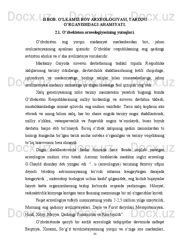II BOB. O’LKAMIZ BOY ARXEOLOGIYASI, TARIXNI
O’RGANISHDAGI AHAMIYATI.
2.1. O’zbekiston arxeologiyasining yutuqlari.
O‘zbekiston   eng   yorqin   madaniyat   markazlaridan   biri,   jahon
sivilizatsiyasining   ajralmas   qismidir.   O‘zbeklar   respublikaning   eng   qadimgi
avtoxton aholisi va o‘sha sivilizatsiya vorislaridir.
Markaziy   Osiyoda   suveren   davlatlarning   tashkil   topishi   Respublika
xalqlarining   tarixiy   ildizlariga,   davlatchilik   shakllanishining   kelib   chiqishiga,
iqtisodiyoti   va   madaniyatiga,   boshqa   xalqlar   bilan   munosabatlariga,   jahon
sivilizatsiyasi madaniy xazinasiga qo‘shgan hissasiga faol qiziqish uyg‘otdi.
Xalq   geneziyasining   xolis   tarixiy   manzarasini   yaratish   bugungi   kunda
O‘zbekiston   Respublikasining   milliy   birdamligi   va   suveren   davlatini   tiklash,
mustahkamlashga   xizmat   qiluvchi   eng   muhim   vazifadir.   Tarix   xalq   taqdirini   aks
ettiradi   va   uning   bilimi   xalq,   har   bir   shaxs   ongida   tarixiy   ongni   shakllantiradi,
milliy   o‘zlikni,   vatanparvarlik   va   fuqarolik   ongini   ta’minlaydi,   busiz   buyuk
davlatni   barpo   etib   bo‘lmaydi.   Biroq   o‘zbek   xalqining   qadim   zamonlardan   to
hozirgi   kungacha   bo‘lgan   tarixi   ancha   notekis   o‘rganilgan   va   tarixiy   voqelikning
to‘liq tasavvurini bera olmaydi.
Ongni   shakllantiruvchi   fanlar   tizimida   tarix   fanida   inqilob   yaratgan
arxeologiya   muhim   o'rin   tutadi.   Asrimiz   boshlarida   mashhur   ingliz   arxeologi
G.Chayld   shunday   deb   yozgan   edi:   “...u   (arxeologiya)   tarixning   fazoviy   ufqini
deyarli   teleskop   astronomiyaning   ko‘rish   sohasini   kengaytirgan   darajada
kengaytirdi.  ,  mikroskop  biologiya  uchun  kashf   qilganidek,  eng  kichik  hujayralar
hayoti   katta   organizmlarning   tashqi   ko'rinishi   orqasida   yashiringan.   Nihoyat,
radioaktivlik kimyoga kiritgan tarix fanining mazmuniga bir xil o'zgarishlar kiritdi.
Faqat arxeologiya tufayli insoniyatning yoshi 2-2,5 million yilga uzaytirildi,
Misrning   eng  qadimiy   sivilizatsiyalari,   Dajla   va  Furot   daryolari   Mesopotamiyasi,
Hind, Xitoy, Mayya, Qadimgi Yunoniston va Rim topildi”.
O‘zbekistonda   qariyb   bir   asrlik   arxeologik   tadqiqotlar   davomida   nafaqat
Baqtriya,   Xorazm,   So‘g‘d   tsivilizatsiyasining   yorqin   va   o‘ziga   xos   markazlari,
21 