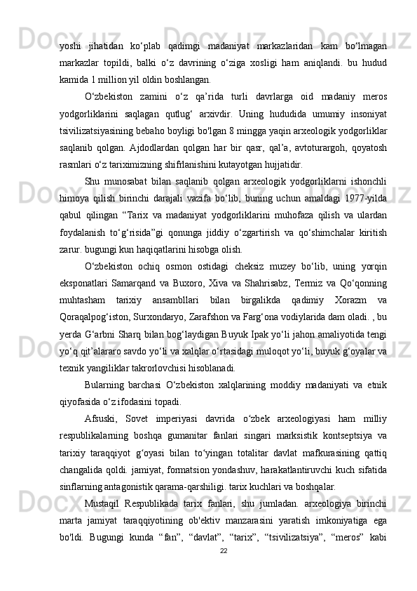 yoshi   jihatidan   ko‘plab   qadimgi   madaniyat   markazlaridan   kam   bo‘lmagan
markazlar   topildi,   balki   o‘z   davrining   o‘ziga   xosligi   ham   aniqlandi.   bu   hudud
kamida 1 million yil oldin boshlangan.
O‘zbekiston   zamini   o‘z   qa’rida   turli   davrlarga   oid   madaniy   meros
yodgorliklarini   saqlagan   qutlug‘   arxivdir.   Uning   hududida   umumiy   insoniyat
tsivilizatsiyasining bebaho boyligi bo'lgan 8 mingga yaqin arxeologik yodgorliklar
saqlanib   qolgan.   Ajdodlardan   qolgan   har   bir   qasr,   qal’a,   avtoturargoh,   qoyatosh
rasmlari o‘z tariximizning shifrlanishini kutayotgan hujjatidir.
Shu   munosabat   bilan   saqlanib   qolgan   arxeologik   yodgorliklarni   ishonchli
himoya   qilish   birinchi   darajali   vazifa   bo‘lib,   buning   uchun   amaldagi   1977-yilda
qabul   qilingan   “Tarix   va   madaniyat   yodgorliklarini   muhofaza   qilish   va   ulardan
foydalanish   to‘g‘risida”gi   qonunga   jiddiy   o‘zgartirish   va   qo‘shimchalar   kiritish
zarur. bugungi kun haqiqatlarini hisobga olish.
O‘zbekiston   ochiq   osmon   ostidagi   cheksiz   muzey   bo‘lib,   uning   yorqin
eksponatlari   Samarqand   va   Buxoro,   Xiva   va   Shahrisabz,   Termiz   va   Qo‘qonning
muhtasham   tarixiy   ansambllari   bilan   birgalikda   qadimiy   Xorazm   va
Qoraqalpog‘iston, Surxondaryo, Zarafshon va Farg‘ona vodiylarida dam oladi. , bu
yerda G‘arbni Sharq bilan bog‘laydigan Buyuk Ipak yo‘li jahon amaliyotida tengi
yo‘q qit’alararo savdo yo‘li va xalqlar o‘rtasidagi muloqot yo‘li, buyuk g‘oyalar va
texnik yangiliklar takrorlovchisi hisoblanadi.
Bularning   barchasi   O‘zbekiston   xalqlarining   moddiy   madaniyati   va   etnik
qiyofasida o‘z ifodasini topadi.
Afsuski,   Sovet   imperiyasi   davrida   o zbek   arxeologiyasi   ham   milliyʻ
respublikalarning   boshqa   gumanitar   fanlari   singari   marksistik   kontseptsiya   va
tarixiy   taraqqiyot   g oyasi   bilan   to yingan   totalitar   davlat   mafkurasining   qattiq	
ʻ ʻ
changalida qoldi. jamiyat, formatsion yondashuv, harakatlantiruvchi  kuch sifatida
sinflarning antagonistik qarama-qarshiligi. tarix kuchlari va boshqalar.
Mustaqil   Respublikada   tarix   fanlari,   shu   jumladan.   arxeologiya   birinchi
marta   jamiyat   taraqqiyotining   ob'ektiv   manzarasini   yaratish   imkoniyatiga   ega
bo'ldi.   Bugungi   kunda   “fan”,   “davlat”,   “tarix”,   “tsivilizatsiya”,   “meros”   kabi
22 