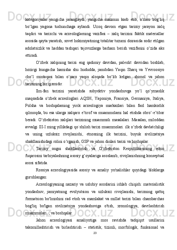 kategoriyalar   yangicha   jaranglaydi,   yangicha   mazmun   kasb   etib,   o‘zaro   bog‘liq
bo‘lgan   yagona   tushunchaga   aylandi.   Uzoq   davom   etgan   tarixiy   jarayon   xalq
taqdiri   va   tarixchi   va   arxeologlarning   vazifasi   –   xalq   tarixini   faktik   materiallar
asosida qayta yaratish, sovet hokimiyatining totalitar tuzumi doirasida sodir etilgan
adolatsizlik   va   haddan   tashqari   tajovuzlarga   barham   berish   vazifasini   o‘zida   aks
ettiradi.
O‘zbek   xalqining   tarixi   eng   qadimiy   davrdan,   paleolit   davridan   boshlab,
hozirgi   kungacha   hamisha   shu   hududda,   janubdan   Yaqin   Sharq   va   Yevroosiyo
cho‘l   mintaqasi   bilan   o‘zaro   yaqin   aloqada   bo‘lib   kelgan.   shimol   va   jahon
tarixining bir qismidir.
Ilm-fan   tarixini   yaratishda   subyektiv   yondashuvga   yo‘l   qo‘ymaslik
maqsadida   o‘zbek   arxeologlari   AQSH,   Yaponiya,   Fransiya,   Germaniya,   Italiya,
Polsha   va   boshqalarning   yirik   arxeologiya   markazlari   bilan   faol   hamkorlik
qilmoqda, bu esa ularga xalqaro e’tirof va muammolarni hal etishda obro‘-e’tibor
beradi.   O‘zbekiston   xalqlari   tarixining   muammoli   masalalari.   Masalan,   miloddan
avvalgi III-I ming yillikdagi qo`shilish tarixi muammolari. ilk o zbek davlatchiligiʻ
va   uning   uzluksiz   rivojlanishi,   etnosning   ilk   tarixini,   buyuk   sivilizatsiya
shakllanishidagi rolini o rganish, GSP va jahon dinlari tarixi va boshqalar.	
ʻ
Tarixiy   ongni   shakllantirish   va   O‘zbekiston   Respublikasining   erkin
fuqarosini tarbiyalashning asosiy g‘oyalariga asoslanib, rivojlanishning konseptual
asosi sifatida.
Rossiya   arxeologiyasida   asosiy   va   amaliy   yo'nalishlar   quyidagi   bloklarga
guruhlangan:
Arxeologiyaning   nazariy   va   uslubiy   asoslarini   ishlab   chiqish:   materialistik
yondashuv,   jamiyatning   evolyutsion   va   uzluksiz   rivojlanishi,   tarixning   qattiq
formatsion   bo'linishini   rad   etish   va   mamlakat   va   millat   tarixi   bilan   chambarchas
bog'liq   bo'lgan   sivilizatsiya   yondashuviga   o'tish,   xronologiya,   davrlashtirish
muammolari. , va boshqalar.
Jahon   arxeologiyasi   amaliyotiga   mos   ravishda   tadqiqot   usullarini
takomillashtirish   va   birlashtirish   –   statistik,   tizimli,   morfologik,   funksional   va
23 
