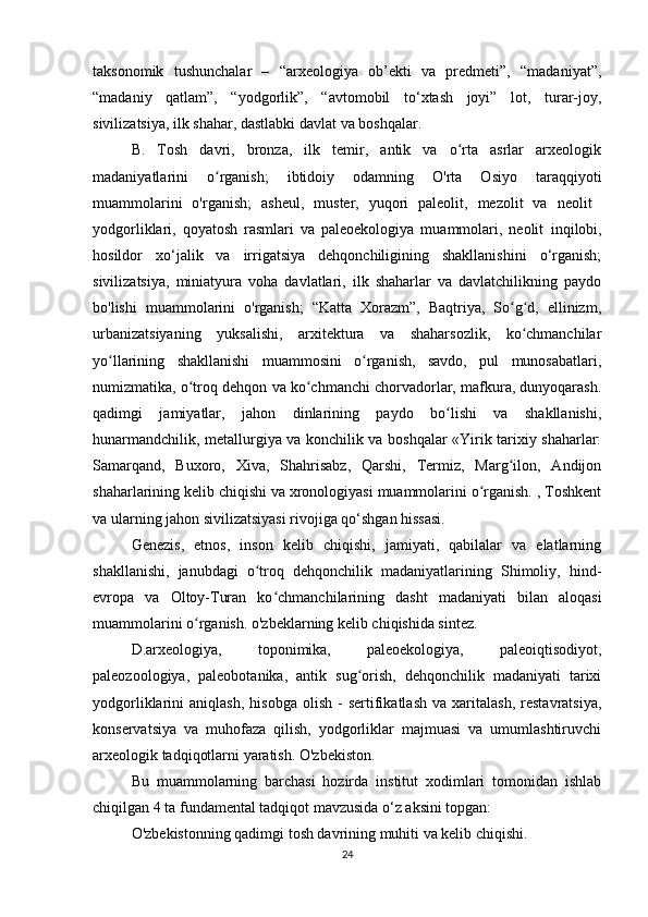 taksonomik   tushunchalar   –   “arxeologiya   ob’ekti   va   predmeti”,   “madaniyat”,
“madaniy   qatlam”,   “yodgorlik”,   “avtomobil   to‘xtash   joyi”   lot,   turar-joy,
sivilizatsiya, ilk shahar, dastlabki davlat va boshqalar.
B.   Tosh   davri,   bronza,   ilk   temir,   antik   va   o rta   asrlar   arxeologikʻ
madaniyatlarini   o rganish;   ibtidoiy   odamning   O'rta   Osiyo   taraqqiyoti	
ʻ
muammolarini   o'rganish;   asheul,   muster,   yuqori   paleolit,   mezolit   va   neolit  
yodgorliklari,   qoyatosh   rasmlari   va   paleoekologiya   muammolari,   neolit   inqilobi,
hosildor   xo‘jalik   va   irrigatsiya   dehqonchiligining   shakllanishini   o‘rganish;
sivilizatsiya,   miniatyura   voha   davlatlari,   ilk   shaharlar   va   davlatchilikning   paydo
bo'lishi   muammolarini   o'rganish;   “Katta   Xorazm”,   Baqtriya,   So g d,   ellinizm,	
ʻ ʻ
urbanizatsiyaning   yuksalishi,   arxitektura   va   shaharsozlik,   ko chmanchilar	
ʻ
yo llarining   shakllanishi   muammosini   o rganish,   savdo,   pul   munosabatlari,	
ʻ ʻ
numizmatika, o troq dehqon va ko chmanchi chorvadorlar, mafkura, dunyoqarash.	
ʻ ʻ
qadimgi   jamiyatlar,   jahon   dinlarining   paydo   bo lishi   va   shakllanishi,	
ʻ
hunarmandchilik, metallurgiya va konchilik va boshqalar «Yirik tarixiy shaharlar:
Samarqand,   Buxoro,   Xiva,   Shahrisabz,   Qarshi,   Termiz,   Marg ilon,   Andijon	
ʻ
shaharlarining kelib chiqishi va xronologiyasi muammolarini o rganish. , Toshkent	
ʻ
va ularning jahon sivilizatsiyasi rivojiga qo‘shgan hissasi.
Genezis,   etnos,   inson   kelib   chiqishi,   jamiyati,   qabilalar   va   elatlarning
shakllanishi,   janubdagi   o troq   dehqonchilik   madaniyatlarining   Shimoliy,   hind-	
ʻ
evropa   va   Oltoy-Turan   ko chmanchilarining   dasht   madaniyati   bilan   aloqasi	
ʻ
muammolarini o rganish. o'zbeklarning kelib chiqishida sintez.	
ʻ
D.arxeologiya,   toponimika,   paleoekologiya,   paleoiqtisodiyot,
paleozoologiya,   paleobotanika,   antik   sug orish,   dehqonchilik   madaniyati   tarixi	
ʻ
yodgorliklarini   aniqlash,   hisobga   olish   -   sertifikatlash   va   xaritalash,   restavratsiya,
konservatsiya   va   muhofaza   qilish,   yodgorliklar   majmuasi   va   umumlashtiruvchi
arxeologik tadqiqotlarni yaratish. O'zbekiston.
Bu   muammolarning   barchasi   hozirda   institut   xodimlari   tomonidan   ishlab
chiqilgan 4 ta fundamental tadqiqot mavzusida o‘z aksini topgan:
O'zbekistonning qadimgi tosh davrining muhiti va kelib chiqishi.
24 