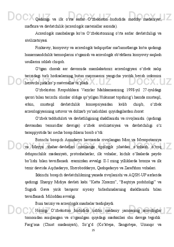 Qadimgi   va   ilk   o rta   asrlar   O zbekiston   hududida   moddiy   madaniyat,ʻ ʻ
mafkura va davlatchilik (arxeologik materiallar asosida).
Arxeologik   manbalarga   ko‘ra   O‘zbekistonning   o‘rta   asrlar   davlatchiligi   va
sivilizatsiyasi.
Fizikaviy, kimyoviy va arxeologik tadqiqotlar ma'lumotlariga ko'ra qadimgi
hunarmandchilik tarmoqlarini o'rganish va arxeologik ob'ektlarni kimyoviy saqlash
usullarini ishlab chiqish.
O‘tgan   chorak   asr   davomida   mamlakatimiz   arxeologiyasi   o‘zbek   xalqi
tarixidagi   turli   hodisalarning   butun   majmuasini   yangicha   yoritib   berish   imkonini
beruvchi juda ko‘p materiallar to‘pladi.
O‘zbekiston   Respublikasi   Vazirlar   Mahkamasining   1998-yil   27-iyuldagi
qarori bilan tarixchi olimlar oldiga qo‘yilgan Hukumat topshirig‘i hamda mustaqil,
erkin,   mustaqil   davlatchilik   konsepsiyasidan   kelib   chiqib,   o‘zbek
arxeologiyasining ustuvor va dolzarb yo‘nalishlari quyidagilardan iborat:
O‘zbek tadduduloti va davlatliligining shakllanishi va rivojlanishi. (qadimgi
davrandan   temuridlar   davriga)   o‘zbek   sivilizatsiyasi   va   davlatchiligi   o‘z
taraqqiyotida bir necha bosqichlarni bosib o‘tdi:
Birinchi   bosqich   Amudaryo   havzasida   rivojlangan   Misr   va   Mesopotamiya
va   Mayya   shahar-davlatlari   nomlariga   tipologik   jihatdan   o xshash   o troq	
ʻ ʻ
dehqonchilik   madaniyati,   protoshaharlar,   ilk   vohalar,   kichik   o lkalarda   paydo
ʻ
bo lishi   bilan   tavsiflanadi.   eramizdan   avvalgi   II-I   ming   yilliklarda   bronza   va   ilk	
ʻ
temir davrida Aqchadaryo, Sheroboddaryo, Qashqadaryo va Zarafshon vohalari.
Ikkinchi bosqich davlatchilikning yanada rivojlanishi va AQSH-UP asrlarida
qadimgi   Sharqiy   Midiya   davlati   kabi   “Katta   Xorazm”,   “Baqtriya   podsholigi”   va
Sugudi   Gava   yirik   barqaror   siyosiy   birlashmalarning   shakllanishi   bilan
tavsiflanadi. Miloddan avvalgi.
Buni tarixiy va arxeologik manbalar tasdiqlaydi.
Hozirgi   O‘zbekiston   hududida   ushbu   madaniy   jamoaning   arxeologlar
tomonidan   aniqlangan   va   o‘rganilgan   quyidagi   markazlari   shu   davrga   tegishli:
Farg‘ona   (Chust   madaniyati),   So‘g‘d   (Ko‘ktepa,   Sangirtepa,   Uzunqir   va
25 