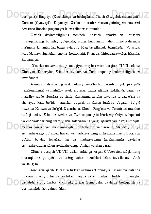 boshqalar),   Baqtriya   (Kuchuktepa   va   boshqalar.),   Choch   (Burguluk   madaniyati),
Xorazm   (Gyaurqal'a,   Kuyusoy).   Ushbu   ilk   shahar   madaniyatining   markazlarini
Avestoda ifodalangan jamiyat bilan solishtirish mumkin.
O zbek   davlatchiligining   uchinchi   bosqichi   siyosiy   va   iqtisodiyʻ
mustaqillikning   butunlay   yo qolishi,   uning   hududining   jahon   imperiyalarining	
ʻ
ma muriy   tumanlaridan   biriga   aylanishi   bilan   tavsiflanadi:   birinchidan,   VI   asrda.	
ʼ
Miloddan avvalgi. Ahamoniylar, keyinchalik IV asrda. Miloddan avvalgi. Iskandar
Zulqarnayn.
 O zbekiston davlatchiligi taraqqiyotining beshinchi bosqichi III-VII asrlarda	
ʻ
Xioniylar,   Kidoriylar,   Eftalitlar   sulolasi   va   Turk   xoqonligi   hukmronligi   bilan
tavsiflanadi.
Aynan shu davrda eng yirik qadimiy davlatlar himoyasida Buyuk Ipak yo li	
ʻ
transkontinental   va   mahalliy   savdo   aloqalari   tizimi   sifatida   shakllandi,   tranzit   va
mahalliy   savdo   aloqalari   qo shildi,   shaharning   xalqlar   hayotida   tutgan   o rni   va	
ʻ ʻ
ahamiyati   katta   bo ldi.   mamlakat   o'zgardi   va   shahar   tuzilishi   o'zgardi.   So g d	
ʻ ʻ ʻ
huzurida Xorazm va So g d, Ustrushona, Choch, Farg ona va Toxariston mulklari	
ʻ ʻ ʻ
ittifoqi   tuzildi.   Eftalitlar   davlati   va   Turk   xoqonligida   Markaziy   Osiyo   dehqonlari
va   chorvadorlarining   sharqiy   sivilizatsiyasining   yangi   qadriyatlari   rivojlanmoqda.
Yagona   madaniyat   shakllanmoqda.   O zbekiston   xalqlarining   Markaziy   Osiyo	
ʻ
sivilizatsiyasiga   qo shgan   hissasi   va   madaniyatining   sinkretizmi   mavjud.   Karvon	
ʻ
yo'llari   bo'ylab   tovarlar,   fan   va   madaniyatning   harakatlanishi   davlatlar
sivilizatsiyasidan jahon sivilizatsiyasiga o'tishga yordam beradi.
Oltinchi   bosqich   VII-VIII   asrlar   tarkibiga   kirgan   O zbekiston   xalqlarining	
ʻ
mustaqillikni   yo qotish   va   uning   uchun   kurashlari   bilan   tavsiflanadi.   Arab	
ʻ
xalifaligiga.
Arablarga   qarshi   kurashda   turklar   muhim   rol   o‘ynaydi.   IX   asr   manbalarida
turklarning   ajoyib   harbiy   fazilatlari   haqida   xabar   berilgan;   turklar   Somoniylar
davlatida   asosiy   harbiy   kuch   edi;   turklar   Somoniylar   davlatini   boshqarish   va
boshqarishda faol qatnashdilar.
26 