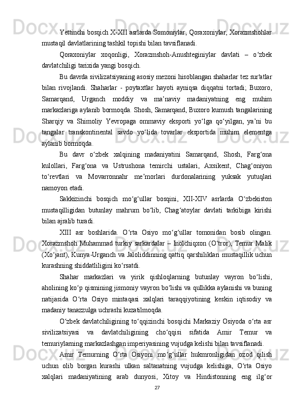 Yettinchi bosqich X-XII asrlarda Somoniylar, Qoraxoniylar, Xorazmshohlar
mustaqil davlatlarining tashkil topishi bilan tavsiflanadi.
Qoraxoniylar   xoqonligi,   Xorazmshoh-Anushteginiylar   davlati   –   o zbekʻ
davlatchiligi tarixida yangi bosqich.
Bu davrda sivilizatsiyaning asosiy mezoni hisoblangan shaharlar tez sur'atlar
bilan   rivojlandi.   Shaharlar   -   poytaxtlar   hayoti   ayniqsa   diqqatni   tortadi;   Buxoro,
Samarqand,   Urganch   moddiy   va   ma’naviy   madaniyatning   eng   muhim
markazlariga aylanib bormoqda. Shosh, Samarqand, Buxoro kumush tangalarining
Sharqiy   va   Shimoliy   Yevropaga   ommaviy   eksporti   yo‘lga   qo‘yilgan,   ya’ni   bu
tangalar   transkontinental   savdo   yo‘lida   tovarlar   eksportida   muhim   elementga
aylanib bormoqda.
Bu   davr   o zbek   xalqining   madaniyatini   Samarqand,   Shosh,   Farg ona	
ʻ ʻ
kulollari,   Farg ona   va   Ustrushona   temirchi   ustalari,   Axsikent,   Chag oniyon	
ʻ ʻ
to revtlari   va   Movarronnahr   me morlari   durdonalarining   yuksak   yutuqlari	
ʻ ʼ
namoyon etadi.
Sakkizinchi   bosqich   mo g ullar   bosqini,   XII-XIV   asrlarda   O zbekiston	
ʻ ʻ ʻ
mustaqilligidan   butunlay   mahrum   bo lib,   Chag atoylar   davlati   tarkibiga   kirishi	
ʻ ʻ
bilan ajralib turadi.
XIII   asr   boshlarida.   O rta   Osiyo   mo g ullar   tomonidan   bosib   olingan.	
ʻ ʻ ʻ
Xorazmshoh   Muhammad  turkiy  sarkardalar  –  Inolchiqxon  (O tror), Temur   Malik	
ʻ
(Xo jant), Kunya-Urganch va Jaloliddinning qattiq qarshiliklari mustaqillik uchun	
ʻ
kurashning shiddatliligini ko rsatdi.	
ʻ
Shahar   markazlari   va   yirik   qishloqlarning   butunlay   vayron   bo lishi,	
ʻ
aholining ko p qismining jismoniy vayron bo lishi va qullikka aylanishi va buning	
ʻ ʻ
natijasida   O rta   Osiyo   mintaqasi   xalqlari   taraqqiyotining   keskin   iqtisodiy   va
ʻ
madaniy tanazzulga uchrashi kuzatilmoqda.
O zbek   davlatchiligining   to qqizinchi   bosqichi   Markaziy   Osiyoda   o rta   asr	
ʻ ʻ ʻ
sivilizatsiyasi   va   davlatchiligining   cho qqisi   sifatida   Amir   Temur   va	
ʻ
temuriylarning markazlashgan imperiyasining vujudga kelishi bilan tavsiflanadi.
Amir   Temurning   O rta   Osiyoni   mo g ullar   hukmronligidan   ozod   qilish	
ʻ ʻ ʻ
uchun   olib   borgan   kurashi   ulkan   saltanatning   vujudga   kelishiga,   O rta   Osiyo	
ʻ
xalqlari   madaniyatining   arab   dunyosi,   Xitoy   va   Hindistonning   eng   ilg or	
ʻ
27 