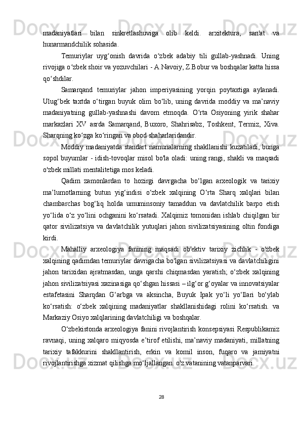 madaniyatlari   bilan   sinkretlashuviga   olib   keldi.   arxitektura,   san'at   va
hunarmandchilik sohasida.
Temuriylar   uyg onish   davrida   o zbek   adabiy   tili   gullab-yashnadi.   Uningʻ ʻ
rivojiga o zbek shoir va yozuvchilari - A.Navoiy, Z.Bobur va boshqalar katta hissa	
ʻ
qo shdilar.	
ʻ
Samarqand   temuriylar   jahon   imperiyasining   yorqin   poytaxtiga   aylanadi.
Ulug‘bek   taxtda   o‘tirgan   buyuk   olim   bo‘lib,   uning   davrida   moddiy   va   ma’naviy
madaniyatning   gullab-yashnashi   davom   etmoqda.   O rta   Osiyoning   yirik   shahar	
ʻ
markazlari   XV   asrda   Samarqand,   Buxoro,   Shahrisabz,   Toshkent,   Termiz,   Xiva.
Sharqning ko zga ko ringan va obod shaharlaridandir.	
ʻ ʻ
Moddiy madaniyatda standart namunalarning shakllanishi  kuzatiladi, bunga
sopol  buyumlar  - idish-tovoqlar  misol  bo'la oladi:  uning rangi, shakli  va maqsadi
o'zbek millati mentalitetiga mos keladi.
Qadim   zamonlardan   to   hozirgi   davrgacha   bo‘lgan   arxeologik   va   tarixiy
ma’lumotlarning   butun   yig‘indisi   o‘zbek   xalqining   O‘rta   Sharq   xalqlari   bilan
chambarchas   bog‘liq   holda   umuminsoniy   tamaddun   va   davlatchilik   barpo   etish
yo‘lida  o‘z  yo‘lini  ochganini   ko‘rsatadi.  Xalqimiz   tomonidan  ishlab   chiqilgan  bir
qator   sivilizatsiya   va   davlatchilik   yutuqlari   jahon   sivilizatsiyasining   oltin   fondiga
kirdi.
Mahalliy   arxeologiya   fanining   maqsadi   ob'ektiv   tarixiy   zichlik   -   o'zbek
xalqining qadimdan temuriylar davrigacha bo'lgan sivilizatsiyasi va davlatchiligini
jahon   tarixidan   ajratmasdan,   unga   qarshi   chiqmasdan   yaratish;   o‘zbek   xalqining
jahon sivilizatsiyasi xazinasiga qo‘shgan hissasi – ilg‘or g‘oyalar va innovatsiyalar
estafetasini   Sharqdan   G‘arbga   va   aksincha,   Buyuk   Ipak   yo‘li   yo‘llari   bo‘ylab
ko‘rsatish:   o‘zbek   xalqining   madaniyatlar   shakllanishidagi   rolini   ko‘rsatish.   va
Markaziy Osiyo xalqlarining davlatchiligi va boshqalar.
O‘zbekistonda  arxeologiya fanini rivojlantirish konsepsiyasi  Respublikamiz
ravnaqi,   uning   xalqaro   miqyosda   e’tirof   etilishi,   ma’naviy   madaniyati,   millatning
tarixiy   tafakkurini   shakllantirish,   erkin   va   komil   inson,   fuqaro   va   jamiyatni
rivojlantirishga xizmat qilishga mo‘ljallangan. o'z vatanining vatanparvari.
28 