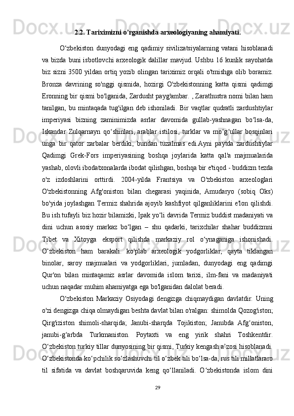 2.2. Tariximizni o’rganishda arxeologiyaning ahamiyati.
O‘zbekiston   dunyodagi   eng   qadimiy   sivilizatsiyalarning   vatani   hisoblanadi
va bizda  buni   isbotlovchi  arxeologik  dalillar   mavjud. Ushbu  16  kunlik sayohatda
biz sizni  3500 yildan ortiq yozib olingan tariximiz orqali o'tmishga  olib boramiz.
Bronza   davrining   so'nggi   qismida,   hozirgi   O'zbekistonning   katta   qismi   qadimgi
Eronning bir qismi bo'lganida, Zardusht payg'ambar. , Zarathustra nomi bilan ham
tanilgan,   bu   mintaqada   tug'ilgan   deb   ishoniladi.   Bir   vaqtlar   qudratli   zardushtiylar
imperiyasi   bizning   zaminimizda   asrlar   davomida   gullab-yashnagan   bo lsa-da,ʻ
Iskandar   Zulqarnayn   qo shinlari,   arablar   istilosi,   turklar   va   mo g ullar   bosqinlari	
ʻ ʻ ʻ
unga   bir   qator   zarbalar   berdiki,   bundan   tuzalmas   edi.Ayni   paytda   zardushtiylar
Qadimgi   Grek-Fors   imperiyasining   boshqa   joylarida   katta   qal'a   majmualarida
yashab, olovli ibodatxonalarda ibodat qilishgan, boshqa bir e'tiqod - buddizm tezda
o'z   izdoshlarini   orttirdi.   2004-yilda   Frantsiya   va   O'zbekiston   arxeologlari
O'zbekistonning   Afg'oniston   bilan   chegarasi   yaqinida,   Amudaryo   (sobiq   Oks)
bo'yida  joylashgan   Termiz  shahrida  ajoyib  kashfiyot  qilganliklarini   e'lon  qilishdi.
Bu ish tufayli biz hozir bilamizki, Ipak yo‘li davrida Termiz buddist madaniyati va
dini   uchun   asosiy   markaz   bo‘lgan   –   shu   qadarki,   tarixchilar   shahar   buddizmni
Tibet   va   Xitoyga   eksport   qilishda   markaziy   rol   o‘ynaganiga   ishonishadi.
O‘zbekiston   ham   barakali.   ko'plab   arxeologik   yodgorliklar,   qayta   tiklangan
binolar,   saroy   majmualari   va   yodgorliklari,   jumladan,   dunyodagi   eng   qadimgi
Qur'on   bilan   mintaqamiz   asrlar   davomida   islom   tarixi,   ilm-fani   va   madaniyati
uchun naqadar muhim ahamiyatga ega bo'lganidan dalolat beradi.
O‘zbekiston   Markaziy   Osiyodagi   dengizga   chiqmaydigan   davlatdir.   Uning
o'zi dengizga chiqa olmaydigan beshta davlat bilan o'ralgan: shimolda Qozog'iston;
Qirg'iziston   shimoli-sharqida;   Janubi-sharqda   Tojikiston;   Janubda   Afg oniston,	
ʻ
janubi-g arbda   Turkmaniston.   Poytaxti   va   eng   yirik   shahri   Toshkentdir.	
ʻ
O‘zbekiston turkiy tillar dunyosining bir qismi, Turkiy kengash a’zosi hisoblanadi.
O‘zbekistonda ko‘pchilik so‘zlashuvchi til o‘zbek tili bo‘lsa-da, rus tili millatlararo
til   sifatida   va   davlat   boshqaruvida   keng   qo‘llaniladi.   O zbekistonda   islom   dini	
ʻ
29 