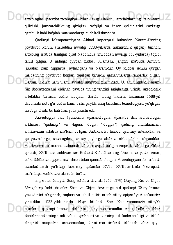 arxeologlar   psevdoarxeologiya   bilan   shug'ullanish,   artefaktlarning   talon-taroj
qilinishi,   jamoatchilikning   qiziqishi   yo'qligi   va   inson   qoldiqlarini   qazishga
qarshilik kabi ko'plab muammolarga duch kelishmoqda.
Qadimgi   Mesopotamiyada   Akkad   imperiyasi   hukmdori   Naram-Sinning
poydevor   konini   (miloddan   avvalgi   2200-yillarda   hukmronlik   qilgan)   birinchi
arxeolog   sifatida   tanilgan   qirol   Nabonidus   (miloddan   avvalgi   550-yillarda)   topib,
tahlil   qilgan.   U   nafaqat   quyosh   xudosi   SHamash,   jangchi   ma'buda   Anunitu
(ikkalasi   ham   Sipparda   joylashgan)   va   Naram-Sin   Oy   xudosi   uchun   qurgan
ma'badning   poydevor   konlari   topilgan   birinchi   qazishmalarga   rahbarlik   qilgan.
Harran,   lekin   u   ham   ularni   avvalgi   ulug'vorligini   tikladi.   U,   shuningdek,   Naram-
Sin   ibodatxonasini   qidirish   paytida   uning   tarixini   aniqlashga   urinib,   arxeologik
artefaktni   birinchi   bo'lib   aniqladi.   Garchi   uning   taxmini   taxminan   1500-yil
davomida noto'g'ri bo'lsa ham, o'sha paytda aniq tanishish texnologiyasi yo'qligini
hisobga olsak, bu hali ham juda yaxshi edi.
Arxeologiya   fani   (yunoncha   paranologoia,   para os   dan   archaiologia,ἀ ἀ ῖ
arkhaios,   "qadimgi"   va   -ligoia,   -logia,   "-logiya")   qadimgi   multilinarizm
antikuvizmi   sifatida   ma'lum   bo'lgan.   Antikvarlar   tarixni   qadimiy   artefaktlar   va
qo'lyozmalarga,   shuningdek,   tarixiy   joylarga   alohida   e'tibor   bilan   o'rgandilar.
Antikvarizm   o'tmishni   tushunish   uchun   mavjud   bo'lgan   empirik   dalillarga   e'tibor
qaratdi,   XVIII   asr   antikvari   ser   Richard   Kolt   Xoarning   "Biz   nazariyadan   emas,
balki faktlardan gapiramiz" shiori bilan qamrab olingan. Arxeologiyani fan sifatida
tizimlashtirish   yo lidagi   taxminiy   qadamlar   XVII—XVIII-asrlarda   Yevropada	
ʻ
ma rifatparvarlik davrida sodir bo ldi.	
ʼ ʻ
Imperator Xitoyda Song sulolasi  davrida (960-1279)  Ouyang Xiu va Chjao
Mingcheng   kabi   shaxslar   Shan   va   Chjou   davrlariga   oid   qadimgi   Xitoy   bronza
yozuvlarini   o rganish,   saqlash   va   tahlil   qilish   orqali   xitoy   epigrafiyasi   an anasini	
ʻ ʼ
yaratdilar.   1088-yilda   nashr   etilgan   kitobida   Shen   Kuo   zamonaviy   xitoylik
olimlarni   qadimgi   bronza   idishlarni   oddiy   hunarmandlar   emas,   balki   mashhur
donishmandlarning ijodi  deb ataganliklari  va ularning asl  funksionalligi  va ishlab
chiqarish   maqsadini   tushunmasdan,   ularni   marosimlarda   ishlatish   uchun   qayta
3 
