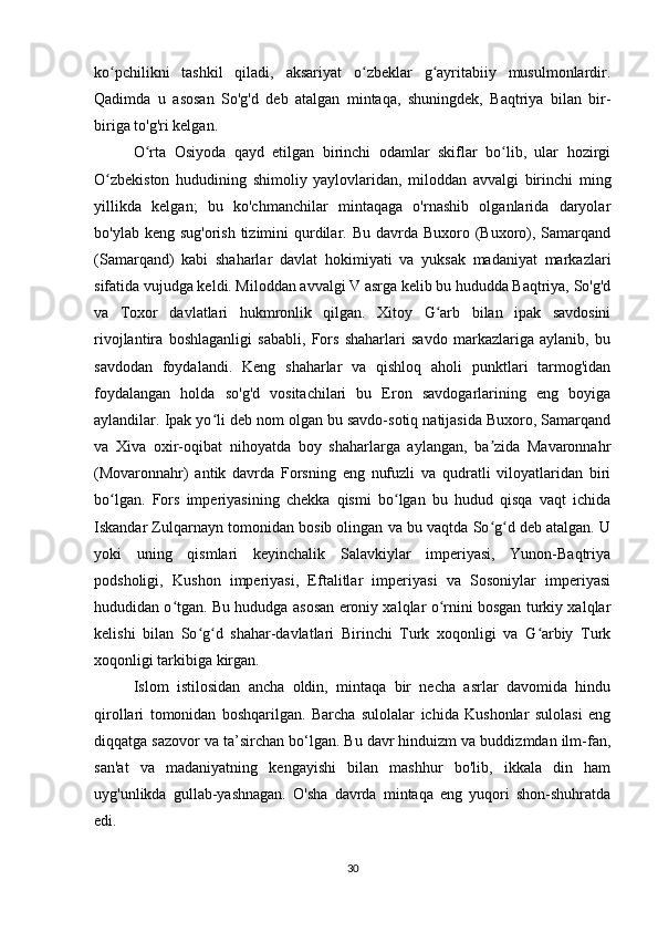 ko pchilikni   tashkil   qiladi,   aksariyat   o zbeklar   g ayritabiiy   musulmonlardir.ʻ ʻ ʻ
Qadimda   u   asosan   So'g'd   deb   atalgan   mintaqa,   shuningdek,   Baqtriya   bilan   bir-
biriga to'g'ri kelgan.
O rta   Osiyoda   qayd   etilgan   birinchi   odamlar   skiflar   bo lib,   ular   hozirgi	
ʻ ʻ
O zbekiston   hududining   shimoliy   yaylovlaridan,   miloddan   avvalgi   birinchi   ming	
ʻ
yillikda   kelgan;   bu   ko'chmanchilar   mintaqaga   o'rnashib   olganlarida   daryolar
bo'ylab keng sug'orish  tizimini  qurdilar. Bu davrda Buxoro (Buxoro), Samarqand
(Samarqand)   kabi   shaharlar   davlat   hokimiyati   va   yuksak   madaniyat   markazlari
sifatida vujudga keldi. Miloddan avvalgi V asrga kelib bu hududda Baqtriya, So'g'd
va   Toxor   davlatlari   hukmronlik   qilgan.   Xitoy   G arb   bilan   ipak   savdosini	
ʻ
rivojlantira   boshlaganligi   sababli,   Fors   shaharlari   savdo   markazlariga   aylanib,   bu
savdodan   foydalandi.   Keng   shaharlar   va   qishloq   aholi   punktlari   tarmog'idan
foydalangan   holda   so'g'd   vositachilari   bu   Eron   savdogarlarining   eng   boyiga
aylandilar. Ipak yo li deb nom olgan bu savdo-sotiq natijasida Buxoro, Samarqand	
ʻ
va   Xiva   oxir-oqibat   nihoyatda   boy   shaharlarga   aylangan,   ba zida   Mavaronnahr	
ʼ
(Movaronnahr)   antik   davrda   Forsning   eng   nufuzli   va   qudratli   viloyatlaridan   biri
bo lgan.   Fors   imperiyasining   chekka   qismi   bo lgan   bu   hudud   qisqa   vaqt   ichida	
ʻ ʻ
Iskandar Zulqarnayn tomonidan bosib olingan va bu vaqtda So g d deb atalgan. U	
ʻ ʻ
yoki   uning   qismlari   keyinchalik   Salavkiylar   imperiyasi,   Yunon-Baqtriya
podsholigi,   Kushon   imperiyasi,   Eftalitlar   imperiyasi   va   Sosoniylar   imperiyasi
hududidan o tgan. Bu hududga asosan eroniy xalqlar o rnini bosgan turkiy xalqlar	
ʻ ʻ
kelishi   bilan   So g d   shahar-davlatlari   Birinchi   Turk   xoqonligi   va   G arbiy   Turk	
ʻ ʻ ʻ
xoqonligi tarkibiga kirgan.
Islom   istilosidan   ancha   oldin,   mintaqa   bir   necha   asrlar   davomida   hindu
qirollari   tomonidan   boshqarilgan.   Barcha   sulolalar   ichida   Kushonlar   sulolasi   eng
diqqatga sazovor va ta’sirchan bo‘lgan. Bu davr hinduizm va buddizmdan ilm-fan,
san'at   va   madaniyatning   kengayishi   bilan   mashhur   bo'lib,   ikkala   din   ham
uyg'unlikda   gullab-yashnagan.   O'sha   davrda   mintaqa   eng   yuqori   shon-shuhratda
edi.
30 
