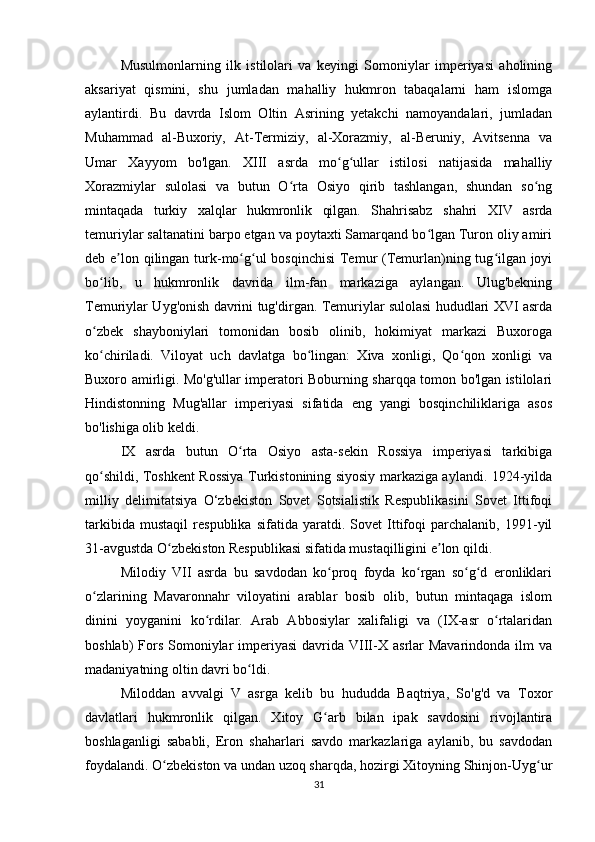 Musulmonlarning   ilk   istilolari   va   keyingi   Somoniylar   imperiyasi   aholining
aksariyat   qismini,   shu   jumladan   mahalliy   hukmron   tabaqalarni   ham   islomga
aylantirdi.   Bu   davrda   Islom   Oltin   Asrining   yetakchi   namoyandalari,   jumladan
Muhammad   al-Buxoriy,   At-Termiziy,   al-Xorazmiy,   al-Beruniy,   Avitsenna   va
Umar   Xayyom   bo'lgan.   XIII   asrda   mo g ullar   istilosi   natijasida   mahalliyʻ ʻ
Xorazmiylar   sulolasi   va   butun   O rta   Osiyo   qirib   tashlangan,   shundan   so ng	
ʻ ʻ
mintaqada   turkiy   xalqlar   hukmronlik   qilgan.   Shahrisabz   shahri   XIV   asrda
temuriylar saltanatini barpo etgan va poytaxti Samarqand bo lgan Turon oliy amiri	
ʻ
deb e lon qilingan turk-mo g ul bosqinchisi  Temur (Temurlan)ning tug ilgan joyi	
ʼ ʻ ʻ ʻ
bo lib,   u   hukmronlik   davrida   ilm-fan   markaziga   aylangan.   Ulug'bekning	
ʻ
Temuriylar Uyg'onish davrini tug'dirgan. Temuriylar sulolasi hududlari XVI asrda
o zbek   shayboniylari   tomonidan   bosib   olinib,   hokimiyat   markazi   Buxoroga
ʻ
ko chiriladi.   Viloyat   uch   davlatga   bo lingan:   Xiva   xonligi,   Qo qon   xonligi   va
ʻ ʻ ʻ
Buxoro amirligi. Mo'g'ullar imperatori Boburning sharqqa tomon bo'lgan istilolari
Hindistonning   Mug'allar   imperiyasi   sifatida   eng   yangi   bosqinchiliklariga   asos
bo'lishiga olib keldi.
IX   asrda   butun   O rta   Osiyo   asta-sekin   Rossiya   imperiyasi   tarkibiga	
ʻ
qo shildi, Toshkent Rossiya Turkistonining siyosiy markaziga aylandi. 1924-yilda	
ʻ
milliy   delimitatsiya   O‘zbekiston   Sovet   Sotsialistik   Respublikasini   Sovet   Ittifoqi
tarkibida   mustaqil   respublika   sifatida   yaratdi.   Sovet   Ittifoqi   parchalanib,   1991-yil
31-avgustda O zbekiston Respublikasi sifatida mustaqilligini e lon qildi.	
ʻ ʼ
Milodiy   VII   asrda   bu   savdodan   ko proq   foyda   ko rgan   so g d   eronliklari	
ʻ ʻ ʻ ʻ
o zlarining   Mavaronnahr   viloyatini   arablar   bosib   olib,   butun   mintaqaga   islom	
ʻ
dinini   yoyganini   ko rdilar.   Arab   Abbosiylar   xalifaligi   va   (IX-asr   o rtalaridan	
ʻ ʻ
boshlab)  Fors  Somoniylar   imperiyasi  davrida  VIII-X  asrlar  Mavarindonda  ilm  va
madaniyatning oltin davri bo ldi.	
ʻ
Miloddan   avvalgi   V   asrga   kelib   bu   hududda   Baqtriya,   So'g'd   va   Toxor
davlatlari   hukmronlik   qilgan.   Xitoy   G arb   bilan   ipak   savdosini   rivojlantira	
ʻ
boshlaganligi   sababli,   Eron   shaharlari   savdo   markazlariga   aylanib,   bu   savdodan
foydalandi. O zbekiston va undan uzoq sharqda, hozirgi Xitoyning Shinjon-Uyg ur	
ʻ ʻ
31 