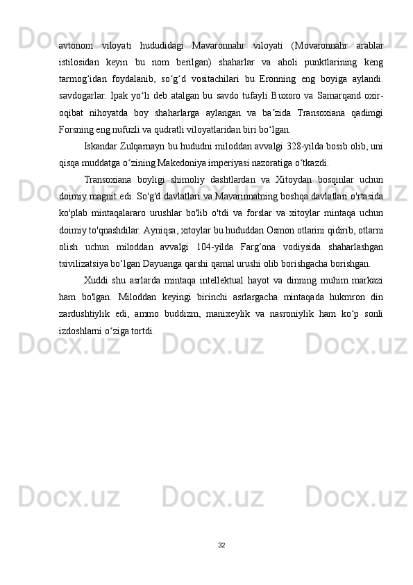 avtonom   viloyati   hududidagi   Mavaronnahr   viloyati   (Movaronnahr   arablar
istilosidan   keyin   bu   nom   berilgan)   shaharlar   va   aholi   punktlarining   keng
tarmog idan   foydalanib,   so g d   vositachilari   bu   Eronning   eng   boyiga   aylandi.ʻ ʻ ʻ
savdogarlar.   Ipak   yo li   deb   atalgan   bu   savdo   tufayli   Buxoro   va   Samarqand   oxir-	
ʻ
oqibat   nihoyatda   boy   shaharlarga   aylangan   va   ba zida   Transoxiana   qadimgi	
ʼ
Forsning eng nufuzli va qudratli viloyatlaridan biri bo lgan.
ʻ
Iskandar Zulqarnayn bu hududni miloddan avvalgi 328-yilda bosib olib, uni
qisqa muddatga o zining Makedoniya imperiyasi nazoratiga o tkazdi.	
ʻ ʻ
Transoxiana   boyligi   shimoliy   dashtlardan   va   Xitoydan   bosqinlar   uchun
doimiy magnit edi. So'g'd davlatlari va Mavarinnatning boshqa davlatlari o'rtasida
ko'plab   mintaqalararo   urushlar   bo'lib   o'tdi   va   forslar   va   xitoylar   mintaqa   uchun
doimiy to'qnashdilar. Ayniqsa, xitoylar bu hududdan Osmon otlarini qidirib, otlarni
olish   uchun   miloddan   avvalgi   104-yilda   Farg‘ona   vodiysida   shaharlashgan
tsivilizatsiya bo‘lgan Dayuanga qarshi qamal urushi olib borishgacha borishgan.
Xuddi   shu   asrlarda   mintaqa   intellektual   hayot   va   dinning   muhim   markazi
ham   bo'lgan.   Miloddan   keyingi   birinchi   asrlargacha   mintaqada   hukmron   din
zardushtiylik   edi,   ammo   buddizm,   manixeylik   va   nasroniylik   ham   ko p   sonli	
ʻ
izdoshlarni o ziga tortdi.	
ʻ
32 