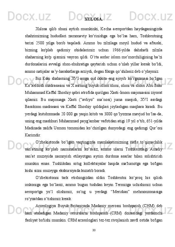 XULOSA.
Xulosa   qilib   shuni   aytish   mumkinki,   Kecha   aeroportdan   haydaganingizda
shahrimizning   hududlari   zamonaviy   ko‘rinishga   ega   bo‘lsa   ham,   Toshkentning
tarixi   2500   yilga   borib   taqaladi.   Ammo   bu   zilzilaga   moyil   hudud   va   afsuski,
bizning   ko'plab   qadimiy   obidalarimiz   uchun   1966-yilda   dahshatli   zilzila
shaharning   ko'p   qismini   vayron   qildi.   O rta   asrlar   islom   me morchiligining   ba ziʻ ʼ ʼ
durdonalarini   avvalgi   shon-shuhratiga   qaytarish   uchun   o nlab   yillar   kerak   bo ldi,	
ʻ ʻ
ammo natijalar sa y-harakatlarga arziydi, degan fikrga qo shilasiz deb o ylaymiz.	
ʼ ʻ ʻ
Biz   Eski   shaharning   XVI   asrga   oid   ikkita   eng   ajoyib   ko rgazmasi   bo lgan	
ʻ ʻ
Ko keldosh madrasasini va X asrning buyuk islom olimi, olimi va shoiri Abu Bakr	
ʻ
Muhammad Kaffal Shoshiy qabri atrofida qurilgan Xasti-Imom majmuasini ziyorat
qilamiz.   Bu   majmuaga   Xasti   (“avliyo”   ma nosi)   juma   masjidi,   XVI   asrdagi	
ʼ
Barakxon   madrasasi   va   Kaffal   Shoshiy   qoldiqlari   joylashgan   maqbara   kiradi.   Bu
yerdagi kutubxonada 20 000 ga yaqin kitob va 3000 qo lyozma mavjud bo lsa-da,	
ʻ ʻ
uning eng mashhuri Muhammad payg ambar vafotidan atigi 19 yil o tib, 651-yilda	
ʻ ʻ
Madinada   xalifa   Usmon   tomonidan   ko chirilgan   dunyodagi   eng   qadimgi   Qur oni
ʻ ʼ
Karimdir.
O‘zbekistonda   bo‘lgan   vaqtingizda   mamlakatimizning   nafis   to‘qimachilik
san’atining   ko‘plab   namunalarini   ko‘rasiz,   ammo   ularni   Toshkentdagi   Amaliy
san’at   muzeyida   namoyish   etilayotgan   ayrim   durdona   asarlar   bilan   solishtirish
mumkin   emas.   Tushlikdan   so'ng   kollektsiyalar   haqida   ma'lumotga   ega   bo'lgan
kishi sizni muzeyga ekskursiyada kuzatib boradi.
O‘zbekistonni   tark   etishingizdan   oldin   Toshkentni   ko‘proq   his   qilish
imkoniga   ega   bo‘lasiz,   ammo   bugun   tushdan   keyin   Termizga   uchishimiz   uchun
aeroportga   yo‘l   olishimiz,   so‘ng   u   yerdagi   “Meridian”   mehmonxonasiga
ro‘yxatdan o‘tishimiz kerak.
Arxeologiya   Buyuk   Britaniyada   Madaniy   merosni   boshqarish   (CHM)   deb
ham   ataladigan   Madaniy   resurslarni   boshqarish   (CRM)   doirasidagi   yordamchi
faoliyat bo'lishi mumkin. CRM arxeologlari tez-tez rivojlanish xavfi ostida bo'lgan
33 