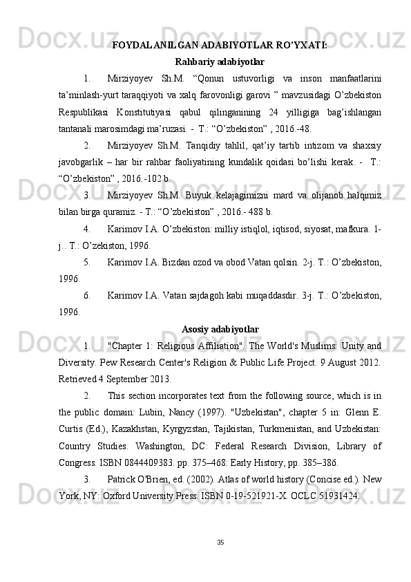 FOYDALANILGAN ADABIYOTLAR RO’YXATI:
Rahbariy adabiyotlar
1. Mirziyoyev   Sh.M.   “Qonun   ustuvorligi   va   inson   manfaatlarini
ta’minlash-yurt   taraqqiyoti   va  xalq  farovonligi   garovi   ”  mavzusidagi  O’zbekiston
Respublikasi   Konstitutiyasi   qabul   qilinganining   24   yilligiga   bag’ishlangan
tantanali marosimdagi ma’ruzasi. -  T.: “O’zbekiston” , 2016.-48.
2. Mirziyoyev   Sh.M.   Tanqidiy   tahlil,   qat’iy   tartib   intizom   va   shaxsiy
javobgarlik   –   har   bir   rahbar   faoliyatining   kundalik   qoidasi   bo’lishi   kerak.   -     T.:
“O’zbekiston” , 2016.-102 b.
3. Mirziyoyev   Sh.M.   Buyuk   kelajagimizni   mard   va   olijanob   halqimiz
bilan birga quramiz. - T.: “O’zbekiston” , 2016.- 488 b.
4. Karimov I.A. O’zbekiston: milliy istiqlol, iqtisod, siyosat, mafkura. 1-
j.. T.: O’zekiston, 1996. 
5. Karimov I.A. Bizdan ozod va obod Vatan qolsin. 2-j. T.: O’zbekiston,
1996. 
6. Karimov I.A. Vatan sajdagoh kabi muqaddasdir. 3-j. T.: O’zbekiston,
1996.
Asosiy adabiyotlar
1. "Chapter   1:   Religious   Affiliation".   The   World's   Muslims:   Unity   and
Diversity. Pew Research Center's Religion & Public Life Project. 9 August 2012.
Retrieved 4 September 2013.
2. This section incorporates text from  the following source, which is in
the   public   domain:   Lubin,   Nancy   (1997).   "Uzbekistan",   chapter   5   in:   Glenn   E.
Curtis   (Ed.),   Kazakhstan,   Kyrgyzstan,   Tajikistan,   Turkmenistan,   and   Uzbekistan:
Country   Studies.   Washington,   DC:   Federal   Research   Division,   Library   of
Congress. ISBN 0844409383. pp. 375–468: Early History, pp. 385–386.
3. Patrick O'Brien, ed. (2002). Atlas of world history (Concise ed.). New
York, NY: Oxford University Press. ISBN 0-19-521921-X. OCLC 51931424.
35 