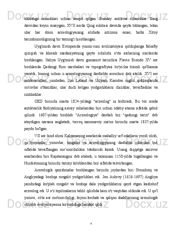 tiklashga   urinishlari   uchun   tanqid   qilgan.   Bunday   antikvar   izlanishlar   Song
davridan keyin susaygan, XVII asrda Qing sulolasi  davrida qayta tiklangan, lekin
ular   har   doim   arxeologiyaning   alohida   intizomi   emas,   balki   Xitoy
tarixshunosligining bir tarmog'i hisoblangan.
Uyg'onish   davri   Evropasida   yunon-rum   sivilizatsiyasi   qoldiqlariga   falsafiy
qiziqish   va   klassik   madaniyatning   qayta   ochilishi   o'rta   asrlarning   oxirlarida
boshlangan.   Italiya   Uyg'onish   davri   gumanist   tarixchisi   Flavio   Biondo   XV   asr
boshlarida   Qadimgi   Rim   xarobalari   va   topografiyasi   bo'yicha   tizimli   qo'llanma
yaratdi,   buning   uchun   u   arxeologiyaning   dastlabki   asoschisi   deb   ataldi.   XVI   asr
antikvaristlari,   jumladan,   Jon   Leland   va   Uilyam   Kamden   ingliz   qishloqlarida
so'rovlar   o'tkazdilar,   ular   duch   kelgan   yodgorliklarni   chizdilar,   tavsifladilar   va
izohladilar.
OED   birinchi   marta   1824-yildagi   "arxeolog"   ni   keltiradi;   Bu   tez   orada
antikvarlik faoliyatining asosiy sohalaridan biri uchun odatiy atama sifatida qabul
qilindi.   1607-yildan   boshlab   "Arxeologiya"   dastlab   biz   "qadimgi   tarix"   deb
ataydigan   narsani   anglatadi,   torroq   zamonaviy   ma'no   birinchi   marta   1837-yilda
paydo bo'lgan.
VII asr hind olimi Kalxananing asarlarida mahalliy urf-odatlarni yozib olish,
qo lyozmalar,   yozuvlar,   tangalar   va   arxeologiyaning   dastlabki   izlaridan   biriʻ
sifatida   tavsiflangan   me morchilikni   tekshirish   kiradi.   Uning   diqqatga   sazovor	
ʼ
asarlaridan   biri   Rajatarangini   deb   ataladi,   u   taxminan   1150-yilda   tugallangan   va
Hindistonning birinchi tarixiy kitoblaridan biri sifatida tasvirlangan.
Arxeologik   qazishmalar   boshlangan   birinchi   joylardan   biri   Stounhenj   va
Angliyadagi   boshqa   megalit   yodgorliklari   edi.   Jon   Aubrey   (1626-1697)   Angliya
janubidagi   ko'plab   megalit   va   boshqa   dala   yodgorliklarini   qayd   etgan   kashshof
arxeolog edi. U o'z topilmalarini tahlil qilishda ham o'z vaqtidan oldinda edi. U qo'l
yozuvi,   o'rta   asr   me'morchiligi,   kiyim-kechak   va   qalqon   shakllarining   xronologik
stilistik evolyutsiyasini ko'rsatishga harakat qildi.
4 