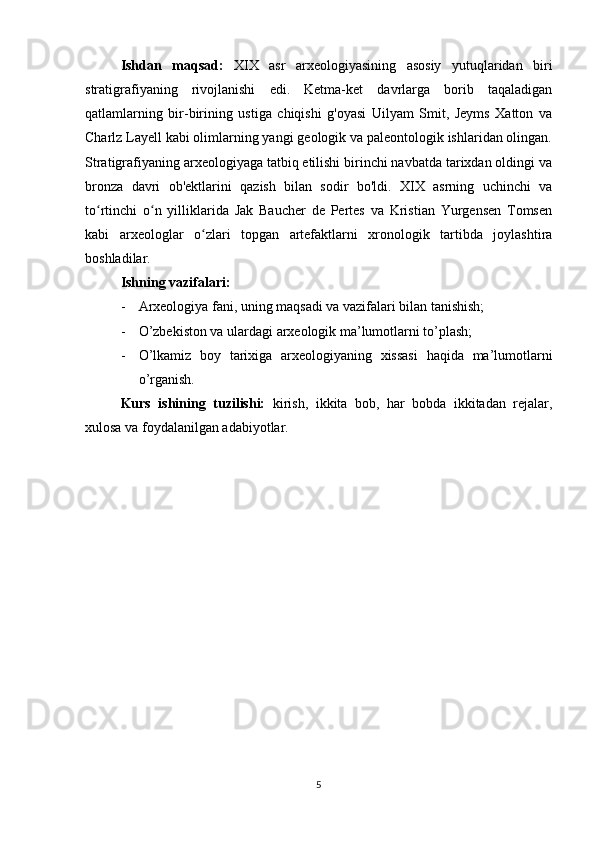 Ishdan   maqsad:   XIX   asr   arxeologiyasining   asosiy   yutuqlaridan   biri
stratigrafiyaning   rivojlanishi   edi.   Ketma-ket   davrlarga   borib   taqaladigan
qatlamlarning   bir-birining   ustiga   chiqishi   g'oyasi   Uilyam   Smit,   Jeyms   Xatton   va
Charlz Layell kabi olimlarning yangi geologik va paleontologik ishlaridan olingan.
Stratigrafiyaning arxeologiyaga tatbiq etilishi birinchi navbatda tarixdan oldingi va
bronza   davri   ob'ektlarini   qazish   bilan   sodir   bo'ldi.   XIX   asrning   uchinchi   va
to rtinchi   o n   yilliklarida   Jak   Baucher   de   Pertes   va   Kristian   Yurgensen   Tomsenʻ ʻ
kabi   arxeologlar   o zlari   topgan   artefaktlarni   xronologik   tartibda   joylashtira	
ʻ
boshladilar.
Ishning vazifalari:
- Arxeologiya fani, uning maqsadi va vazifalari bilan tanishish;
- O’zbekiston va ulardagi arxeologik ma’lumotlarni to’plash;
- O’lkamiz   boy   tarixiga   arxeologiyaning   xissasi   haqida   ma’lumotlarni
o’rganish.
Kurs   ishining   tuzilishi:   kirish,   ikkita   bob,   har   bobda   ikkitadan   rejalar,
xulosa va foydalanilgan adabiyotlar.
5 
