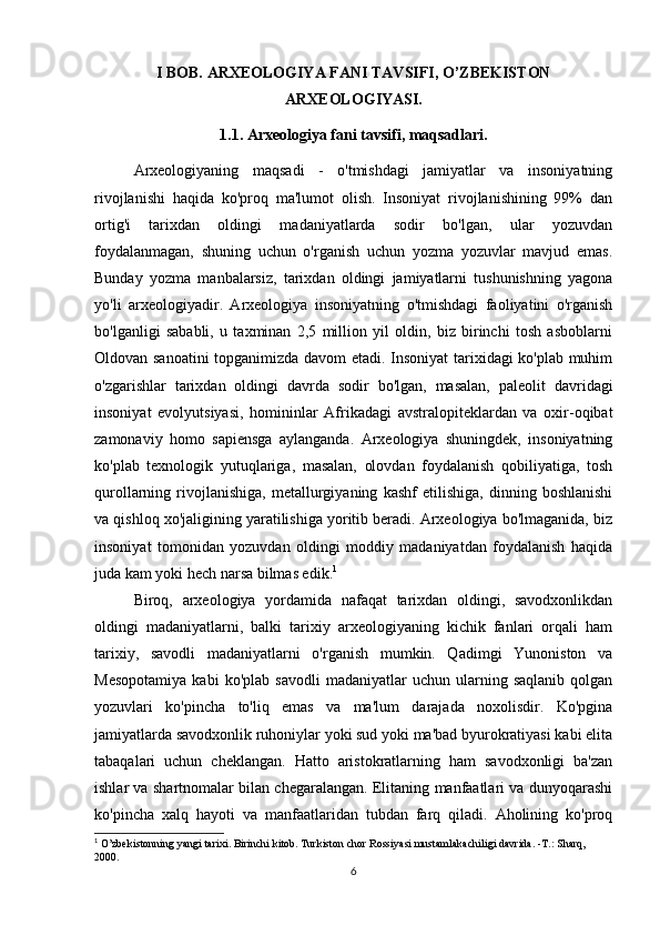 I BOB. ARXEOLOGIYA FANI TAVSIFI, O’ZBEKISTON
ARXEOLOGIYASI.
1.1. Arxeologiya fani tavsifi, maqsadlari.
Arxeologiyaning   maqsadi   -   o'tmishdagi   jamiyatlar   va   insoniyatning
rivojlanishi   haqida   ko'proq   ma'lumot   olish.   Insoniyat   rivojlanishining   99%   dan
ortig'i   tarixdan   oldingi   madaniyatlarda   sodir   bo'lgan,   ular   yozuvdan
foydalanmagan,   shuning   uchun   o'rganish   uchun   yozma   yozuvlar   mavjud   emas.
Bunday   yozma   manbalarsiz,   tarixdan   oldingi   jamiyatlarni   tushunishning   yagona
yo'li   arxeologiyadir.   Arxeologiya   insoniyatning   o'tmishdagi   faoliyatini   o'rganish
bo'lganligi   sababli,   u   taxminan   2,5   million   yil   oldin,   biz   birinchi   tosh   asboblarni
Oldovan sanoatini  topganimizda davom etadi. Insoniyat tarixidagi ko'plab muhim
o'zgarishlar   tarixdan   oldingi   davrda   sodir   bo'lgan,   masalan,   paleolit   davridagi
insoniyat   evolyutsiyasi,   homininlar   Afrikadagi   avstralopiteklardan   va   oxir-oqibat
zamonaviy   homo   sapiensga   aylanganda.   Arxeologiya   shuningdek,   insoniyatning
ko'plab   texnologik   yutuqlariga,   masalan,   olovdan   foydalanish   qobiliyatiga,   tosh
qurollarning   rivojlanishiga,   metallurgiyaning   kashf   etilishiga,   dinning   boshlanishi
va qishloq xo'jaligining yaratilishiga yoritib beradi. Arxeologiya bo'lmaganida, biz
insoniyat   tomonidan   yozuvdan   oldingi   moddiy   madaniyatdan   foydalanish   haqida
juda kam yoki hech narsa bilmas edik. 1
Biroq,   arxeologiya   yordamida   nafaqat   tarixdan   oldingi,   savodxonlikdan
oldingi   madaniyatlarni,   balki   tarixiy   arxeologiyaning   kichik   fanlari   orqali   ham
tarixiy,   savodli   madaniyatlarni   o'rganish   mumkin.   Qadimgi   Yunoniston   va
Mesopotamiya   kabi   ko'plab   savodli   madaniyatlar   uchun   ularning  saqlanib   qolgan
yozuvlari   ko'pincha   to'liq   emas   va   ma'lum   darajada   noxolisdir.   Ko'pgina
jamiyatlarda savodxonlik ruhoniylar yoki sud yoki ma'bad byurokratiyasi kabi elita
tabaqalari   uchun   cheklangan.   Hatto   aristokratlarning   ham   savodxonligi   ba'zan
ishlar va shartnomalar bilan chegaralangan. Elitaning manfaatlari va dunyoqarashi
ko'pincha   xalq   hayoti   va   manfaatlaridan   tubdan   farq   qiladi.   Aholining   ko'proq
1
  O’zbekistonning   yangi   tarixi. Birinchi kitob. Turkiston chor Rossiyasi mustamlakachiligi davrida. -T.: Sharq, 
2000.
6 