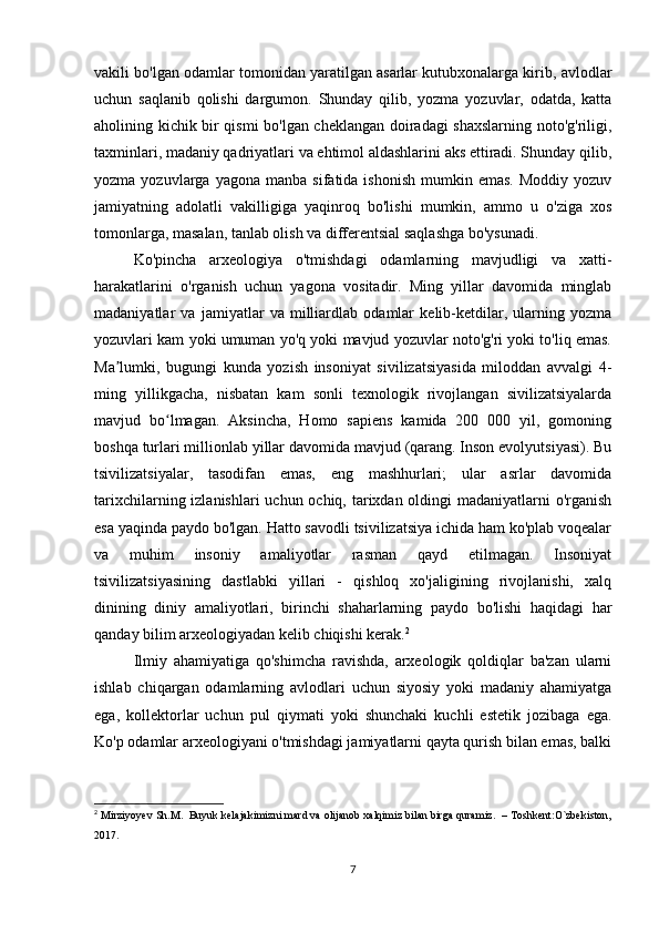 vakili bo'lgan odamlar tomonidan yaratilgan asarlar kutubxonalarga kirib, avlodlar
uchun   saqlanib   qolishi   dargumon.   Shunday   qilib,   yozma   yozuvlar,   odatda,   katta
aholining kichik bir qismi bo'lgan cheklangan doiradagi shaxslarning noto'g'riligi,
taxminlari, madaniy qadriyatlari va ehtimol aldashlarini aks ettiradi. Shunday qilib,
yozma  yozuvlarga  yagona  manba   sifatida  ishonish   mumkin  emas.  Moddiy   yozuv
jamiyatning   adolatli   vakilligiga   yaqinroq   bo'lishi   mumkin,   ammo   u   o'ziga   xos
tomonlarga, masalan, tanlab olish va differentsial saqlashga bo'ysunadi.
Ko'pincha   arxeologiya   o'tmishdagi   odamlarning   mavjudligi   va   xatti-
harakatlarini   o'rganish   uchun   yagona   vositadir.   Ming   yillar   davomida   minglab
madaniyatlar   va   jamiyatlar   va   milliardlab   odamlar   kelib-ketdilar,   ularning   yozma
yozuvlari kam yoki umuman yo'q yoki mavjud yozuvlar noto'g'ri yoki to'liq emas.
Ma lumki,   bugungi   kunda   yozish   insoniyat   sivilizatsiyasida   miloddan   avvalgi   4-ʼ
ming   yillikgacha,   nisbatan   kam   sonli   texnologik   rivojlangan   sivilizatsiyalarda
mavjud   bo lmagan.   Aksincha,   Homo   sapiens   kamida   200   000   yil,   gomoning	
ʻ
boshqa turlari millionlab yillar davomida mavjud (qarang. Inson evolyutsiyasi). Bu
tsivilizatsiyalar,   tasodifan   emas,   eng   mashhurlari;   ular   asrlar   davomida
tarixchilarning izlanishlari uchun ochiq, tarixdan oldingi  madaniyatlarni o'rganish
esa yaqinda paydo bo'lgan. Hatto savodli tsivilizatsiya ichida ham ko'plab voqealar
va   muhim   insoniy   amaliyotlar   rasman   qayd   etilmagan.   Insoniyat
tsivilizatsiyasining   dastlabki   yillari   -   qishloq   xo'jaligining   rivojlanishi,   xalq
dinining   diniy   amaliyotlari,   birinchi   shaharlarning   paydo   bo'lishi   haqidagi   har
qanday bilim arxeologiyadan kelib chiqishi kerak. 2
Ilmiy   ahamiyatiga   qo'shimcha   ravishda,   arxeologik   qoldiqlar   ba'zan   ularni
ishlab   chiqargan   odamlarning   avlodlari   uchun   siyosiy   yoki   madaniy   ahamiyatga
ega,   kollektorlar   uchun   pul   qiymati   yoki   shunchaki   kuchli   estetik   jozibaga   ega.
Ko'p odamlar arxeologiyani o'tmishdagi jamiyatlarni qayta qurish bilan emas, balki
2
  Mirziyoyev Sh.M.  Buyuk kelajakimizni mard va olijanob xalqimiz bilan birga quramiz.  – Toshkent:O`zbekiston,
2017.
7 