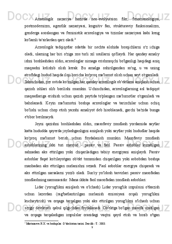 Arxeologik   nazariya   hozirda   neo-evolyutsion   fikr,   fenomenologiya,
postmodernizm,   agentlik   nazariyasi,   kognitiv   fan,   strukturaviy   funksionalizm,
genderga   asoslangan   va   feministik   arxeologiya   va   tizimlar   nazariyasi   kabi   keng
ko'lamli ta'sirlardan qarz oladi. 3
Arxeologik   tadqiqotlar   odatda   bir   nechta   alohida   bosqichlarni   o'z   ichiga
oladi,   ularning   har   biri   o'ziga   xos   turli   xil   usullarni   qo'llaydi.   Har   qanday   amaliy
ishni boshlashdan oldin, arxeologlar nimaga erishmoqchi bo'lganligi haqidagi aniq
maqsadni   kelishib   olish   kerak.   Bu   amalga   oshirilgandan   so'ng,   u   va   uning
atrofidagi hudud haqida iloji boricha ko'proq ma'lumot olish uchun sayt o'rganiladi.
Ikkinchidan, yer ostida ko'milgan har qanday arxeologik ob'ektlarni aniqlash uchun
qazish   ishlari   olib   borilishi   mumkin.   Uchinchidan,   arxeologlarning   asl   tadqiqot
maqsadlariga   erishish   uchun   qazish   paytida   to'plangan   ma'lumotlar   o'rganiladi   va
baholanadi.   Keyin   ma'lumotni   boshqa   arxeologlar   va   tarixchilar   uchun   ochiq
bo'lishi   uchun   chop   etish   yaxshi   amaliyot   deb   hisoblanadi,   garchi   ba'zida   bunga
e'tibor berilmaydi.
Joyni   qazishni   boshlashdan   oldin,   masofaviy   zondlash   yordamida   saytlar
katta hududda qayerda joylashganligini aniqlash yoki saytlar yoki hududlar haqida
ko'proq   ma'lumot   berish   uchun   foydalanish   mumkin.   Masofaviy   zondlash
asboblarining   ikki   turi   mavjud   -   passiv   va   faol.   Passiv   asboblar   kuzatilgan
sahnadan   aks   ettirilgan   yoki   chiqariladigan   tabiiy   energiyani   aniqlaydi.   Passiv
asboblar   faqat   ko'rilayotgan   ob'ekt   tomonidan   chiqarilgan   yoki   asbobdan   boshqa
manbadan   aks   ettirilgan   nurlanishni   sezadi.   Faol   asboblar   energiya   chiqaradi   va
aks   ettirilgan   narsalarni   yozib   oladi.   Sun'iy   yo'ldosh   tasvirlari   passiv   masofadan
zondlashning namunasidir. Mana ikkita faol masofadan zondlash asboblari:
Lidar   (yorug'likni   aniqlash   va   o'lchash)   Lidar   yorug'lik   impulsini   o'tkazish
uchun   lazerdan   (rag'batlantirilgan   nurlanish   emissiyasi   orqali   yorug'likni
kuchaytirish)   va   orqaga   tarqalgan   yoki   aks   ettirilgan   yorug'likni   o'lchash   uchun
sezgir  detektorli qabul qilgichdan foydalanadi. Ob'ektga bo'lgan masofa uzatilgan
va   orqaga   tarqaladigan   impulslar   orasidagi   vaqtni   qayd   etish   va   bosib   o'tgan
3
  Murtazaeva R.X. va boshqalar. O’zbekiston tarixi. Darslik.-T.: 2003.
9 