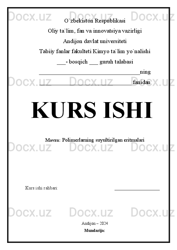 O`zbekiston Respublikasi
Oliy ta`lim, fan va innovatsiya vazirligi
Andijon davlat universiteti 
Tabiiy fanlar fakulteti Kimyo ta`lim yo`nalishi 
___- bosqich ___ guruh talabasi
__________________________________ ning 
_______________________________ fanidan   
KURS ISHI
Mavzu:  Polimerlarning suyultirilgan eritmalari
  
Kurs ishi rahbari:                                               ___________________
 
Andijon – 2024
Mundarija: 