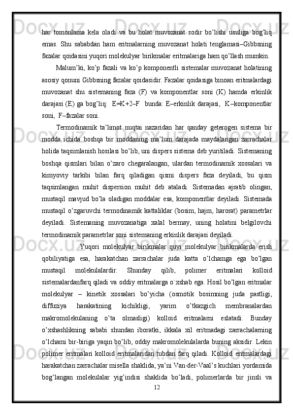 har   tomonlama   kela   oladi   va   bu   holat   muvozanat   sodir   bo’lishi   usuliga   bog’liq
emas.   Shu   sababdan   ham   eritmalarning   muvozanat   holati   tenglamasi–Gibbsning
fazalar qoidasini yuqori molekulyar birikmalar eritmalariga ham qo’llash mumkin.
Malum’ki, ko’p fazali  va ko’p komponentli sistemalar  muvozanat holatining
asosiy qonuni Gibbsning fazalar qoidasidir. Fazalar qoidasiga binoan eritmalardagi
muvozanat   shu   sistemaning   faza   (F)   va   komponentlar   soni   (K)   hamda   erkinlik
darajasi  (E) ga bog’liq:   E=K+2–F   bunda:  E–erkinlik darajasi,   K–komponentlar
soni,  F–fazalar soni.  
Termodinamik   ta’limot   nuqtai   nazaridan   har   qanday   geterogen   sistema   bir
modda   ichida   boshqa   bir   moddaning   ma’lum   darajada   maydalangan   zarrachalar
holida taqsimlanish hosilasi bo’lib, uni dispers sistema deb yuritiladi. Sistemaning
boshqa   qismlari   bilan   o’zaro   chegaralangan,   ulardan   termodinamik   xossalari   va
kimyoviy   tarkibi   bilan   farq   qiladigan   qismi   dispers   faza   deyiladi,   bu   qism
taqsimlangan   muhit   dispersion   muhit   deb   ataladi.   Sistemadan   ajratib   olingan,
mustaqil   mavjud   bo’la   oladigan   moddalar   esa,   komponentlar   deyiladi.   Sistemada
mustaqil   o’zgaruvchi   termodinamik  kattaliklar   (bosim,  hajm,  harorat)  parametrlar
deyiladi.   Sistemaning   muvozanatiga   xalal   bermay,   uning   holatini   belgilovchi
termodinamik parametrlar soni sistemaning erkinlik darajasi deyiladi. 
              Yuqori   molekulyar   birikmalar   quyi   molekulyar   birikmalarda   erish
qobiliyatiga   esa,   harakatchan   zarrachalar   juda   katta   o’lchamga   ega   bo’lgan
mustaqil   molekulalardir.   Shunday   qilib,   polimer   eritmalari   kolloid
sistemalardanfarq qiladi va oddiy eritmalarga o`xshab ega. Hosil bo’lgan eritmalar
molekulyar   –   kinetik   xossalari   bo’yicha   (osmotik   bosimning   juda   pastligi,
diffuziya   harakatining   kichikligi,   yarim   o’tkazgich   membranalardan
makromolekulaning   o’ta   olmasligi)   kolloid   eritmalarni   eslatadi.   Bunday
o’xshashlikning   sababi   shundan   iboratki,   ikkala   xil   eritmadagi   zarrachalarning
o’lchami bir-biriga yaqin bo’lib, oddiy makromolekulalarda buning aksidir. Lekin
polimer   eritmalari   kolloid   eritmalaridan   tubdan   farq   qiladi.   Kolloid   eritmalardagi
harakatchan zarrachalar misella shaklida, ya’ni Van-der-Vaal’s kuchlari yordamida
bog’langan   molekulalar   yig’indisi   shaklida   bo’ladi,   polimerlarda   bir   jinsli   va
12