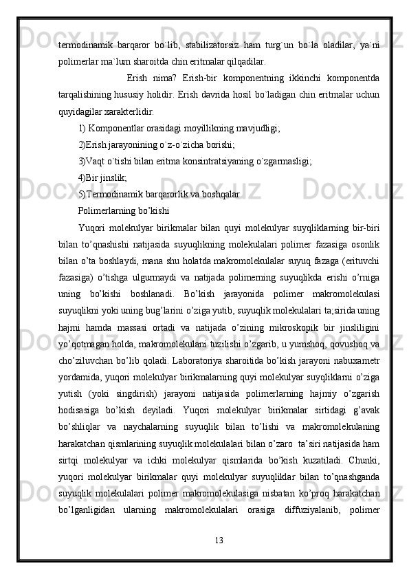 termodinamik   barqaror   bo`lib,   stabilizatorsiz   ham   turg`un   bo`la   oladilar,   ya`ni
polimerlar ma`lum sharoitda chin eritmalar qilqadilar.
                Erish   nima?   Erish-bir   komponentning   ikkinchi   komponentda
tarqalishining hususiy holidir. Erish davrida hosil bo`ladigan chin eritmalar uchun
quyidagilar xarakterlidir.
1) Komponentlar orasidagi moyillikning mavjudligi; 
2)Erish jarayonining o`z-o`zicha borishi;
3)Vaqt o`tishi bilan eritma konsintratsiyaning o`zgarmasligi; 
4)Bir jinslik;
5)Termodinamik barqarorlik va boshqalar
Polimerlarning bo’kishi
Yuqori   molekulyar   birikmalar   bilan   quyi   molekulyar   suyqliklarning   bir-biri
bilan   to’qnashishi   natijasida   suyuqlikning   molekulalari   polimer   fazasiga   osonlik
bilan o’ta boshlaydi, mana shu holatda makromolekulalar suyuq fazaga (erituvchi
fazasiga)   o’tishga   ulgurmaydi   va   natijada   polimerning   suyuqlikda   erishi   o’rniga
uning   bo’kishi   boshlanadi.   Bo’kish   jarayonida   polimer   makromolekulasi
suyuqlikni yoki uning bug’larini o’ziga yutib, suyuqlik molekulalari ta;sirida uning
hajmi   hamda   massasi   ortadi   va   natijada   o’zining   mikroskopik   bir   jinsliligini
yo’qotmagan holda, makromolekulani tuzilishi o’zgarib, u yumshoq, qovushoq va
cho’ziluvchan  bo’lib  qoladi.  Laboratoriya  sharoitida  bo’kish  jarayoni  nabuxametr
yordamida, yuqori molekulyar birikmalarning quyi molekulyar suyqliklarni o’ziga
yutish   (yoki   singdirish)   jarayoni   natijasida   polimerlarning   hajmiy   o’zgarish
hodisasiga   bo’kish   deyiladi.   Yuqori   molekulyar   birikmalar   sirtidagi   g’avak
bo’shliqlar   va   naychalarning   suyuqlik   bilan   to’lishi   va   makromolekulaning
harakatchan qismlarining suyuqlik molekulalari bilan o’zaro  ta’siri natijasida ham
sirtqi   molekulyar   va   ichki   molekulyar   qismlarida   bo’kish   kuzatiladi.   Chunki,
yuqori   molekulyar   birikmalar   quyi   molekulyar   suyuqliklar   bilan   to’qnashganda
suyuqlik   molekulalari   polimer   makromolekulasiga   nisbatan   ko’proq   harakatchan
bo’lganligidan   ularning   makromolekulalari   orasiga   diffuziyalanib,   polimer
13 