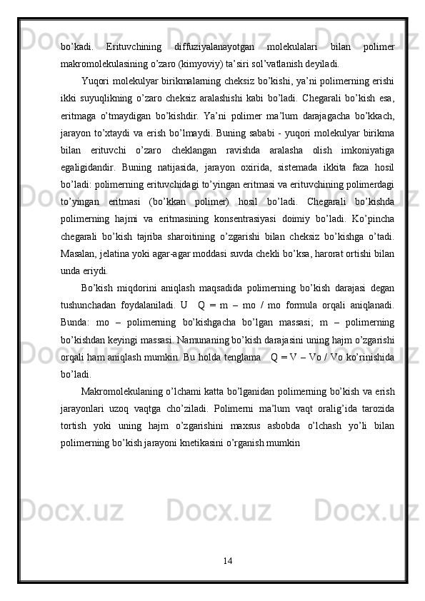 bo’kadi.   Erituvchining   diffuziyalanayotgan   molekulalari   bilan   polimer
makromolekulasining o’zaro (kimyoviy) ta’siri sol’vatlanish deyiladi.
Yuqori molekulyar birikmalarning cheksiz bo’kishi, ya’ni polimerning erishi
ikki   suyuqlikning   o’zaro   cheksiz   aralashishi   kabi   bo’ladi.   Chegarali   bo’kish   esa,
eritmaga   o’tmaydigan   bo’kishdir.   Ya’ni   polimer   ma’lum   darajagacha   bo’kkach,
jarayon to’xtaydi  va erish bo’lmaydi. Buning sababi  - yuqori  molekulyar birikma
bilan   erituvchi   o’zaro   cheklangan   ravishda   aralasha   olish   imkoniyatiga
egaligidandir.   Buning   natijasida,   jarayon   oxirida,   sistemada   ikkita   faza   hosil
bo’ladi: polimerning erituvchidagi to’yingan eritmasi va erituvchining polimerdagi
to’yingan   eritmasi   (bo’kkan   polimer)   hosil   bo’ladi.   Chegarali   bo’kishda
polimerning   hajmi   va   eritmasining   konsentrasiyasi   doimiy   bo’ladi.   Ko’pincha
chegarali   bo’kish   tajriba   sharoitining   o’zgarishi   bilan   cheksiz   bo’kishga   o’tadi.
Masalan, jelatina yoki agar-agar moddasi suvda chekli bo’ksa, harorat ortishi bilan
unda eriydi.
Bo’kish   miqdorini   aniqlash   maqsadida   polimerning   bo’kish   darajasi   degan
tushunchadan   foydalaniladi.   U     Q   =   m   –   mo   /   mo   formula   orqali   aniqlanadi.
Bunda:   mo   –   polimerning   bo’kishgacha   bo’lgan   massasi;   m   –   polimerning
bo’kishdan keyingi massasi. Namunaning bo’kish darajasini uning hajm o’zgarishi
orqali ham aniqlash mumkin. Bu holda tenglama     Q = V – Vo / Vo ko’rinishida
bo’ladi. 
Makromolekulaning o’lchami katta bo’lganidan polimerning bo’kish va erish
jarayonlari   uzoq   vaqtga   cho’ziladi.   Polimerni   ma’lum   vaqt   oralig’ida   tarozida
tortish   yoki   uning   hajm   o’zgarishini   maxsus   asbobda   o’lchash   yo’li   bilan
polimerning bo’kish jarayoni knetikasini o’rganish mumkin
14