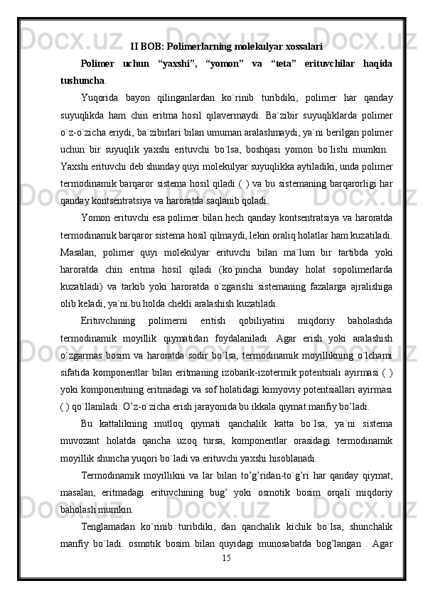 II BOB: Polimerlarning molekulyar xossalari
Polimer   uchun   “yaxshi”,   “yomon”   va   “teta”   erituvchilar   haqida
tushuncha .
Yuqorida   bayon   qilinganlardan   ko`rinib   turibdiki,   polimer   har   qanday
suyuqlikda   ham   chin   eritma   hosil   qilavermaydi.   Ba`zibir   suyuqliklarda   polimer
o`z-o`zicha eriydi, ba`zibirlari bilan umuman aralashmaydi, ya`ni berilgan polimer
uchun   bir   suyuqlik   yaxshi   erituvchi   bo`lsa,   boshqasi   yomon   bo`lishi   mumkin.  
Yaxshi erituvchi deb shunday quyi molekulyar suyuqlikka aytiladiki, unda polimer
termodinamik barqaror sistema  hosil  qiladi ( ) va bu sistemaning barqarorligi har
qanday kontsentratsiya va haroratda saqlanib qoladi. 
Yomon erituvchi esa polimer bilan hech qanday kontsentratsiya va haroratda
termodinamik barqaror sistema hosil qilmaydi, lekin oraliq holatlar ham kuzatiladi.
Masalan,   polimer   quyi   molekulyar   erituvchi   bilan   ma`lum   bir   tartibda   yoki
haroratda   chin   eritma   hosil   qiladi   (ko`pincha   bunday   holat   sopolimerlarda
kuzatiladi)   va   tarkib   yoki   haroratda   o`zgarishi   sistemaning   fazalarga   ajralishiga
olib keladi, ya`ni bu holda chekli aralashish kuzatiladi. 
Erituvchining   polimerni   eritish   qobiliyatini   miqdoriy   baholashda
termodinamik   moyillik   qiymatidan   foydalaniladi.   Agar   erish   yoki   aralashish
o`zgarmas   bosim   va   haroratda   sodir   bo`lsa,   termodinamik   moyillikning   o`lchami
sifatida  komponentlar   bilan   eritmaning  izobarik-izotermik  potentsiali   ayirmasi   (  )
yoki komponentning eritmadagi va sof holatidagi kimyoviy potentsiallari ayirmasi
( ) qo`llaniladi. O’z-o`zicha erish jarayonida bu ikkala qiymat manfiy bo’ladi.
Bu   kattalikning   mutloq   qiymati   qanchalik   katta   bo`lsa,   ya`ni   sistema
muvozant   holatda   qancha   uzoq   tursa,   komponentlar   orasidagi   termodinamik
moyillik shuncha yuqori bo`ladi va erituvchi yaxshi hisoblanadi. 
Termodinamik   moyillikni   va   lar   bilan   to’g’ridan-to`g’ri   har   qanday   qiymat,
masalan,   eritmadagi   erituvchining   bug’   yoki   osmotik   bosim   orqali   miqdoriy
baholash mumkin.
Tenglamadan   ko`rinib   turibdiki,   dan   qanchalik   kichik   bo`lsa,   shunchalik
manfiy   bo`ladi.   osmotik   bosim   bilan   quyidagi   munosabatda   bog’langan   .   Agar
15 