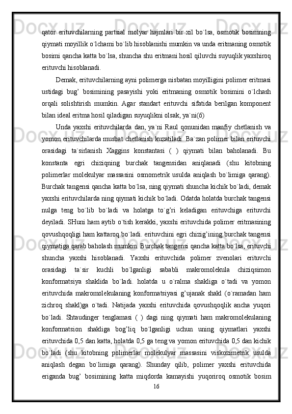qator   erituvchilarning   partsial   molyar   hajmlari   bir   xil   bo`lsa,   osmotik   bosimning
qiymati moyillik o`lchami bo`lib hisoblanishi mumkin va unda eritmaning osmotik
bosimi qancha katta bo`lsa, shuncha shu eritmani hosil qiluvchi suyuqlik yaxshiroq
erituvchi hisoblanadi. 
Demak, erituvchilarning ayni polimerga nisbatan moyilligini polimer eritmasi
ustidagi   bug’   bosimining   pasayishi   yoki   eritmaning   osmotik   bosimini   o`lchash
orqali   solishtirish   mumkin.   Agar   standart   erituvchi   sifatida   berilgan   komponent
bilan ideal eritma hosil qiladigan suyuqlikni olsak, ya`ni(6) 
Unda   yaxshi   erituvchilarda   dan,   ya`ni   Raul   qonunidan   manfiy   chetlanish   va
yomon erituvchilarda musbat chetlanish kuzatiladi. Ba`zan polimer bilan erituvchi
orasidagi   ta`sirlanish   Xaggins   konstantasi   (   )   qiymati   bilan   baholanadi.   Bu
konstanta   egri   chiziqning   burchak   tangensidan   aniqlanadi   (shu   kitobning
polimerlar   molekulyar   massasini   osmometrik   usulda   aniqlash   bo`limiga   qarang).
Burchak tangensi qancha katta bo`lsa, ning qiymati shuncha kichik bo`ladi, demak
yaxshi erituvchilarda ning qiymati kichik bo`ladi. Odatda holatda burchak tangensi
nulga   teng   bo`lib   bo`ladi   va   holatga   to`g’ri   keladigan   erituvchiga   erituvchi
deyiladi. SHuni ham aytib o`tish kerakki, yaxshi erituvchida polimer eritmasining
qovushqoqligi ham kattaroq bo`ladi. erituvchini egri chizig’ining burchak tangensi
qiymatiga qarab baholash mumkin. Burchak tangensi qancha katta bo`lsa, erituvchi
shuncha   yaxshi   hisoblanadi.   Yaxshi   erituvchida   polimer   zvenolari   erituvchi
orasidagi   ta`sir   kuchli   bo`lganligi   sababli   makromolekula   chiziqsimon
konformatsiya   shaklida   bo`ladi.   holatda   u   o`ralma   shakliga   o`tadi   va   yomon
erituvchida   makromolekulaning   konformatsiyasi   g’ujanak   shakl   (o`ramadan   ham
zichroq   shakl)ga   o`tadi.   Natijada   yaxshi   erituvchida   qovushqoqlik   ancha   yuqori
bo`ladi.   Shtaudinger   tenglamasi   (   )   dagi   ning   qiymati   ham   makromolekulaning
konformatsion   shakliga   bog’liq   bo`lganligi   uchun   uning   qiymatlari   yaxshi
erituvchida 0,5 dan katta, holatda 0,5 ga teng va yomon erituvchida 0,5 dan kichik
bo`ladi   (shu   kitobning   polimerlar   molekulyar   massasini   viskozimetrik   usulda
aniqlash   degan   bo`limiga   qarang).   Shunday   qilib,   polimer   yaxshi   erituvchida
eriganda   bug’   bosimining   katta   miqdorda   kamayishi   yuqoriroq   osmotik   bosim
16