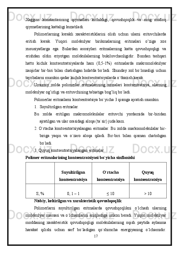 Xaggins   konstantasining   qiymatlari   kichikligi,   qovushqoqlik   va   ning   mutloq
qiymatlarining kattaligi kuzatiladi. 
Polimerlarning   kerakli   xarakteristiklarini   olish   uchun   ularni   erituvchilarda
eritish   kerak.   Yuqori   molekulyar   birikmalarning   eritmalari   o’ziga   xos
xususiyatlarga   ega.   Bulardan   asosiylari   eritmalarning   katta   qovushqoqligi   va
erishdan   oldin   eriyotgan   molekulalarning   bukiluvchanligidir.   Bundan   tashqari
hatto   kichik   kontsentratsiyalarda   ham   (0,5-1%)   eritmalarda   makromolekulyar
zanjirlar  bir-biri  bilan chatishgan  holatda  bo`ladi. Shunday xol  bo`lmasligi  uchun
tajribalarni mumkin qadar kichik kontsentratsiyalarda o`tkazish kerak. 
Umumiy   xolda   polimerlar   eritmalarining   xossalari   kontsentratsiya,   ularning
molekulyar og’irligi va erituvchining tabiatiga bog’liq bo`ladi. 
Polimerlar eritmalarni kontsentratsiya bo`yicha 3 qismga ajratish mumkin. 
1. Suyultirilgan eritmalar. 
Bu   xolda   eritilgan   makromolekulalar   erituvchi   yordamida   bir-biridan
ajratilgan va ular orasidagi aloqa (ta`sir) juda kam. 
2. O`rtacha kontsentratsiyalangan  eritmalar. Bu xolda markomolekulalar bir-
biriga   yaqin   va   o`zaro   aloqa   qiladi.   Bir-biri   bilan   qisman   chatishgan
bo`ladi. 
3. Quyuq kontsentratsiyalangan eritmalar. 
Polimer eritmalarining kontsentratsiyasi bo`yicha sinflanishi  
Suyultirilgan
kontsentratsiya O`rtacha
kontsentratsiya Quyuq
kontsentratsiya
S, % 0, 1 – 1 ≤ 10 > 10
Nisbiy, keltirilgan va xarakteristik qovushqoqlik  
Polimerlarni   suyultirilgan   eritmalarda   qovushqoqlikni   o`lchash   ularning
molekulyar massasi va o`lchamlarini aniqlashga imkon beradi. Yuqori molekulyar
moddaning   xarakteristik   qovushqoqligi   molekulalarning   oqish   paytida   aylanma
harakat   qilishi   uchun   sarf   bo`ladigan   qo`shimcha   energiyaning   o`lchamidir.
17 