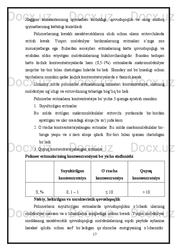 Xaggins   konstantasining   qiymatlari   kichikligi,   qovushqoqlik   va   ning   mutloq
qiymatlarining kattaligi kuzatiladi. 
Polimerlarning   kerakli   xarakteristiklarini   olish   uchun   ularni   erituvchilarda
eritish   kerak.   Yuqori   molekulyar   birikmalarning   eritmalari   o’ziga   xos
xususiyatlarga   ega.   Bulardan   asosiylari   eritmalarning   katta   qovushqoqligi   va
erishdan   oldin   eriyotgan   molekulalarning   bukiluvchanligidir.   Bundan   tashqari
hatto   kichik   kontsentratsiyalarda   ham   (0,5-1%)   eritmalarda   makromolekulyar
zanjirlar  bir-biri  bilan chatishgan  holatda  bo`ladi. Shunday xol  bo`lmasligi  uchun
tajribalarni mumkin qadar kichik kontsentratsiyalarda o`tkazish kerak. 
Umumiy   xolda   polimerlar   eritmalarining   xossalari   kontsentratsiya,   ularning
molekulyar og’irligi va erituvchining tabiatiga bog’liq bo`ladi. 
Polimerlar eritmalarni kontsentratsiya bo`yicha 3 qismga ajratish mumkin. 
1. Suyultirilgan eritmalar. 
Bu   xolda   eritilgan   makromolekulalar   erituvchi   yordamida   bir-biridan
ajratilgan va ular orasidagi aloqa (ta`sir) juda kam. 
2. O`rtacha kontsentratsiyalangan  eritmalar. Bu xolda markomolekulalar bir-
biriga   yaqin   va   o`zaro   aloqa   qiladi.   Bir-biri   bilan   qisman   chatishgan
bo`ladi. 
3. Quyuq kontsentratsiyalangan eritmalar. 
Polimer eritmalarining kontsentratsiyasi bo`yicha sinflanishi  
Suyultirilgan
kontsentratsiya O`rtacha
kontsentratsiya Quyuq
kontsentratsiya
S, % 0, 1 – 1 ≤ 10 > 10
Nisbiy, keltirilgan va xarakteristik qovushqoqlik  
Polimerlarni   suyultirilgan   eritmalarda   qovushqoqlikni   o`lchash   ularning
molekulyar massasi va o`lchamlarini aniqlashga imkon beradi. Yuqori molekulyar
moddaning   xarakteristik   qovushqoqligi   molekulalarning   oqish   paytida   aylanma
harakat   qilishi   uchun   sarf   bo`ladigan   qo`shimcha   energiyaning   o`lchamidir.
17