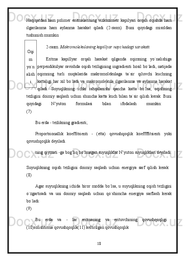 Haqiqatdan ham  polimer  eritmalarining vizkozimetr  kapilyari  orqali  oqishda  ham
ilgarilanma   ham   aylanma   harakat   qiladi   (2-rasm).   Buni   quyidagi   misoldan
tushunish mumkin 
2-rasm.  Makromolekulaning kapillyar naychadagi xarakati. 
Eritma   kapillyar   orqali   harakat   qilganda   oqimning   yo`nalishiga
perpendikulyar  ravishda   oqish  tezligining  ingradienti   hosil   bo`ladi,  natijada
oqimning   turli   nuqtalarida   makromolekulaga   ta`sir   qiluvchi   kuchning
kattaligi   har   xil   bo`ladi   va   makromolekula   ilgarilanma   va   aylanma   harakat
qiladi.   Suyuqlikning   ichki   ishqalanishi   qancha   katta   bo`lsa,   oqishning
tezligini   doimiy   saqlash   uchun   shuncha   katta   kuch   bilan   ta`sir   qilish   kerak.   Buni
quyidagi   N’yuton   formulasi   bilan   ifodalash   mumkin:  
(7) 
Bu erda - tezlikning gradienti; 
Proportsionallik   koeffitsienti   -   (etta)   qovushqoqlik   koeffffitsienti   yoki
qovushqoqlik deyiladi.
ning qiymati -ga bog’liq bo`lmagan suyuqliklar N’yuton suyuqliklari deyiladi.
Suyuqlikning   oqish   tezligini   doimiy   saqlash   uchun   energiya   sarf   qilish   kerak:  
(8) 
Agar  suyuqlikning  ichida  biror  modda  bo`lsa,  u  suyuqlikning  oqish  tezligini
o`zgartiradi   va   uni   doimiy   saqlash   uchun   qo`shimcha   energiya   sarflash   kerak
bo`ladi:  
(9) 
Bu   erda   va   -   lar   eritmaning   va   erituvchining   qovushqoqligi  
(10)solishtirma qovushqoqlik(11) keltirilgan qovushqoqlik 
18Oqi
m
yo`n
alish
i 