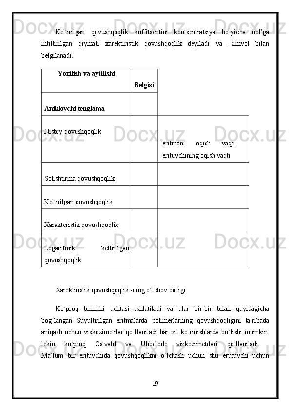 Keltirilgan   qovushqoqlik   koffitsentini   kontsentratsiya   bo`yicha   nol’ga
intiltirilgan   qiymati   xarektiristik   qovushqoqlik   deyiladi   va   -simvol   bilan
belgilanadi. 
Yozilish va aytilishi  
Belgisi
Aniklovchi tenglama  
Nisbiy qovushqoqlik 
-eritmani   oqish   vaqti  
-erituvchining oqish vaqti 
Solishtirma qovushqoqlik 
Keltirilgan qovushqoqlik 
Xarakteristik qovushqoqlik 
Logarifmik   keltirilgan
qovushqoqlik 
Xarektiristik qovushqoqlik -ning o’lchov birligi: 
Ko`proq   birinchi   uchtasi   ishlatiladi   va   ular   bir-bir   bilan   quyidagicha
bog’langan   Suyultirilgan   eritmalarda   polimerlarning   qovushqoqligini   tajribada
aniqash   uchun   viskozimetrlar   qo`llaniladi   har   xil   ko`rinishlarda   bo`lishi   mumkin,
lekin   ko`proq   Ostvald   va   Ubbelode   vizkozimetrlari   qo`llaniladi.  
Ma`lum   bir   erituvchida   qovushqoqlikni   o`lchash   uchun   shu   erutuvchi   uchun
19 