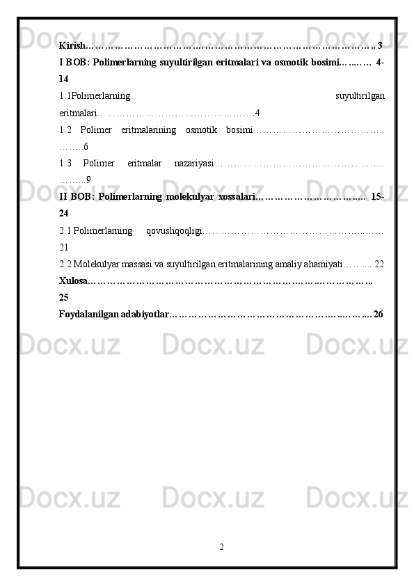 Kirish…………………………….……………………………………………….. 3
I BOB:  Polimerlarning suyultirilgan eritmalari  va osmotik   bosimi…..…… 4-
14
1.1P о limerlarning   suyultirilgan
eritmalari………………………………………….4
1.2   Polimer   eritmalarining   osmotik   bosimi…………………………………..
……..6
1.3   Polimer   eritmalar   nazariyasi……………………………………………..
……...9
II   BOB:   Polimerlarning   molekulyar   xossalari…………………………..…   15-
24
2.1 P о limerlarning   q о vushq о qligi…………………………………………...……
21
2.2 M о lekulyar massasi va suyultirilgan eritmalarining amaliy ahamiyati…….... 22
Xulosa……………………………………………………….…….……………...
25
Foydalanilgan adabiyotlar………………………………………….…..…….…26
2 