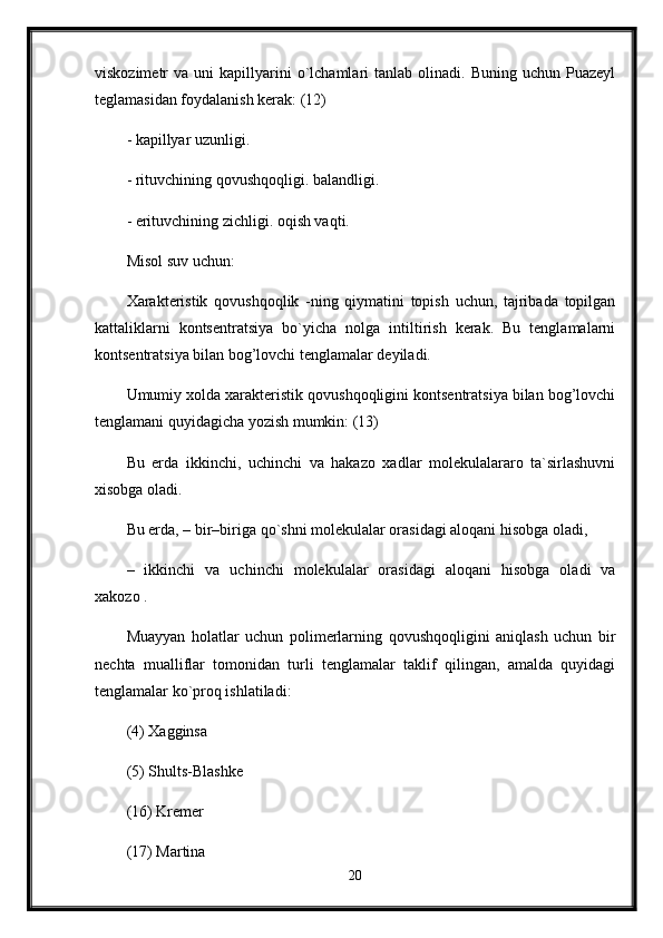 viskozimetr   va  uni   kapillyarini  o`lchamlari   tanlab  olinadi.  Buning  uchun  Puazeyl
teglamasidan foydalanish kerak: (12) 
- kapillyar uzunligi. 
- rituvchining qovushqoqligi. balandligi. 
- erituvchining zichligi. oqish vaqti. 
Misol suv uchun: 
Xarakteristik   qovushqoqlik   -ning   qiymatini   topish   uchun,   tajribada   topilgan
kattaliklarni   kontsentratsiya   bo`yicha   nolga   intiltirish   kerak.   Bu   tenglamalarni
kontsentratsiya bilan bog’lovchi tenglamalar deyiladi. 
Umumiy xolda xarakteristik qovushqoqligini kontsentratsiya bilan bog’lovchi
tenglamani quyidagicha yozish mumkin: (13) 
Bu   erda   ikkinchi,   uchinchi   va   hakazo   xadlar   molekulalararo   ta`sirlashuvni
xisobga oladi. 
Bu erda, – bir–biriga qo`shni molekulalar orasidagi aloqani hisobga oladi, 
–   ikkinchi   va   uchinchi   molekulalar   orasidagi   aloqani   hisobga   oladi   va
xakozo . 
Muayyan   holatlar   uchun   polimerlarning   qovushqoqligini   aniqlash   uchun   bir
nechta   mualliflar   tomonidan   turli   tenglamalar   taklif   qilingan,   amalda   quyidagi
tenglamalar ko`proq ishlatiladi: 
(4) Xagginsa 
(5) Shults-Blashke 
(16) Kremer 
(17) Martina 
20 