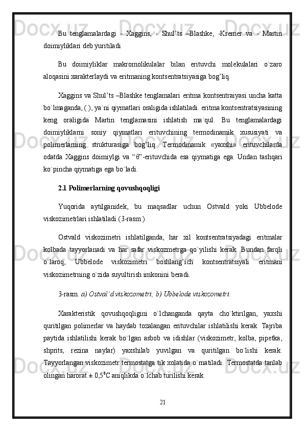 Bu   tenglamalardagi   -   Xaggins,   -   Shul’ts   –Blashke,   -Kremer   va   -   Martin
doimiyliklari deb yuritiladi 
Bu   doimiyliklar   makromolikulalar   bilan   erituvchi   molekulalari   o`zaro
aloqasini xarakterlaydi va eritmaning kontsentratsiyasiga bog’liq. 
Xaggins va Shul’ts –Blashke tenglamalari eritma kontsentraiyasi uncha katta
bo`lmaganda, ( ), ya`ni qiymatlari oraligida ishlatiladi. eritma kontsentratsiyasining
keng   oraligida   Martin   tenglamasini   ishlatish   ma`qul.   Bu   tenglamalardagi
doimiyliklarni   soniy   qiymatlari   erituvchining   termodinamik   xususiyati   va
polimerlarning   strukturasiga   bog’liq.   Termodinamik   «yaxshi»   erituvchilarda
odatda   Xaggins   doimiylgi   va   “ θ ”-erituvchida   esa   qiymatiga   ega.   Undan   tashqari
ko`pincha qiymatiga ega bo`ladi. 
2.1 P о limerlarning q о vushq о qligi
Yuqorida   aytilganidek,   bu   maqsadlar   uchun   Ostvald   yoki   Ubbelode
viskozimetrlari ishlatiladi (3-rasm ). 
Ostvald   viskozimetri   ishlatilganda,   har   xil   kontsentratsiyadagi   eritmalar
kolbada   tayyorlanadi   va   har   safar   viskozmetrga   qo`yilishi   kerak.   Bundan   farqli
o`laroq,   Ubbelode   viskozimetri   boshlang’ich   kontsentratsiyali   eritmani
viskozimetrning o`zida suyultirish imkonini beradi.
3-rasm.  a) Ostval’d viskozometri; b) Ubbelode viskozometri.
Xarakteristik   qovushqoqligini   o`lchanganda   qayta   cho`ktirilgan,   yaxshi
quritilgan   polimerlar   va   haydab   tozalangan   erituvchilar   ishlatilishi   kerak.   Tajriba
paytida   ishlatilishi   kerak   bo`lgan   asbob   va   idishlar   (viskozimetr,   kolba,   pipetka,
shprits,   rezina   naylar)   yaxshilab   yuvilgan   va   quritilgan   bo`lishi   kerak.
Tayyorlangan viskozimetr termostatga tik xolatida o`rnatiladi. Termostatda tanlab
olingan harorat ± 0,5 0
C aniqlikda o`lchab turilishi kerak. 
21 