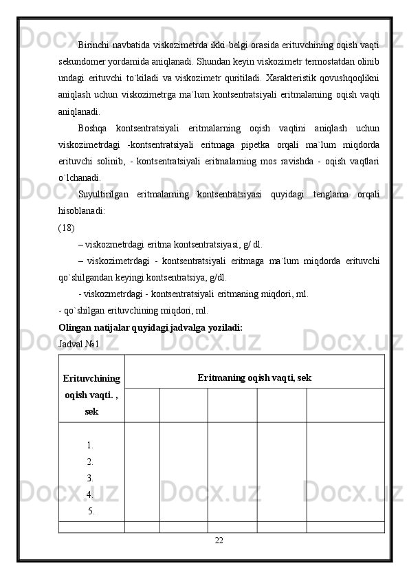 Birinchi navbatida viskozimetrda ikki belgi orasida erituvchining oqish vaqti
sekundomer yordamida aniqlanadi. Shundan keyin viskozimetr termostatdan olinib
undagi   erituvchi   to`kiladi   va   viskozimetr   quritiladi.   Xarakteristik   qovushqoqlikni
aniqlash   uchun   viskozimetrga   ma`lum   kontsentratsiyali   eritmalarning   oqish   vaqti
aniqlanadi. 
Boshqa   kontsentratsiyali   eritmalarning   oqish   vaqtini   aniqlash   uchun
viskozimetrdagi   -kontsentratsiyali   eritmaga   pipetka   orqali   ma`lum   miqdorda
erituvchi   solinib,   -   kontsentratsiyali   eritmalarning   mos   ravishda   -   oqish   vaqtlari
o`lchanadi. 
Suyultirilgan   eritmalarning   kontsentratsiyasi   quyidagi   tenglama   orqali
hisoblanadi:  
(18) 
– viskozmetrdagi eritma kontsentratsiyasi, g/ dl. 
–   viskozimetrdagi   -   kontsentratsiyali   eritmaga   ma`lum   miqdorda   erituvchi
qo`shilgandan keyingi kontsentratsiya, g/dl. 
- viskozmetrdagi - kontsentratsiyali eritmaning miqdori, ml. 
- qo`shilgan erituvchining miqdori, ml. 
Olingan natijalar quyidagi jadvalga yoziladi:  
Jadval №1 
Erituvchining
oqish vaqti. ,
sek Eritmaning oqish vaqti, sek
1. 
2. 
3. 
4. 
5.
22