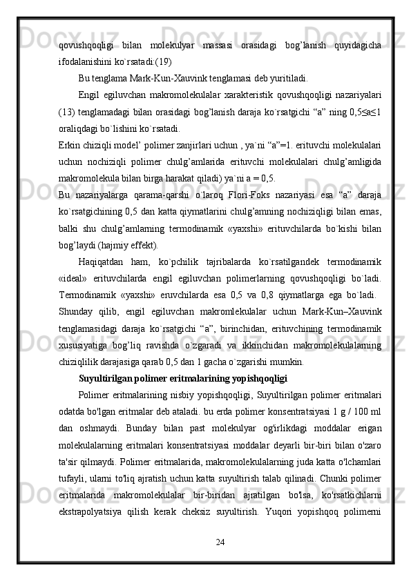 qovushqoqligi   bilan   molekulyar   massasi   orasidagi   bog’lanish   quyidagicha
ifodalanishini ko`rsatadi:(19) 
Bu tenglama Mark-Kun-Xauvink tenglamasi deb yuritiladi. 
Engil   egiluvchan   makromolekulalar   xarakteristik   qovushqoqligi   nazariyalari
(13) tenglamadagi bilan orasidagi bog’lanish daraja ko`rsatgichi “a” ning 0,5≤a≤1
oraliqdagi bo`lishini ko`rsatadi. 
Erkin chiziqli model’ polimer zanjirlari uchun , ya`ni “a”=1. erituvchi molekulalari
uchun   nochiziqli   polimer   chulg’amlarida   erituvchi   molekulalari   chulg’amligida
makromolekula bilan birga harakat qiladi) ya`ni a = 0,5. 
Bu   nazariyalarga   qarama-qarshi   o`laroq   Flori-Foks   nazariyasi   esa   “a”   daraja
ko`rsatgichining 0,5 dan katta qiymatlarini chulg’amning nochiziqligi bilan emas,
balki   shu   chulg’amlarning   termodinamik   «yaxshi»   erituvchilarda   bo`kishi   bilan
bog’laydi (hajmiy effekt). 
Haqiqatdan   ham,   ko`pchilik   tajribalarda   ko`rsatilgandek   termodinamik
«ideal»   erituvchilarda   engil   egiluvchan   polimerlarning   qovushqoqligi   bo`ladi.
Termodinamik   «yaxshi»   eruvchilarda   esa   0,5   va   0,8   qiymatlarga   ega   bo`ladi.  
Shunday   qilib,   engil   egiluvchan   makromlekulalar   uchun   Mark-Kun–Xauvink
tenglamasidagi   daraja   ko`rsatgichi   “a”,   birinchidan,   erituvchining   termodinamik
xususiyatiga   bog’liq   ravishda   o`zgaradi   va   ikkinchidan   makromolekulalarning
chiziqlilik darajasiga qarab 0,5 dan 1 gacha o`zgarishi mumkin. 
Suyultirilgan polimer eritmalarining yopishqoqligi
Polimer  eritmalarining  nisbiy   yopishqoqligi,  Suyultirilgan  polimer  eritmalari
odatda bo'lgan eritmalar deb ataladi. bu erda polimer konsentratsiyasi 1 g / 100 ml
dan   oshmaydi.   Bunday   bilan   past   molekulyar   og'irlikdagi   moddalar   erigan
molekulalarning   eritmalari   konsentratsiyasi   moddalar   deyarli   bir-biri   bilan   o'zaro
ta'sir qilmaydi. Polimer eritmalarida, makromolekulalarning juda katta o'lchamlari
tufayli, ularni to'liq ajratish uchun katta suyultirish talab qilinadi. Chunki polimer
eritmalarida   makromolekulalar   bir-biridan   ajratilgan   bo'lsa,   ko'rsatkichlarni
ekstrapolyatsiya   qilish   kerak   cheksiz   suyultirish.   Yuqori   yopishqoq   polimerni
24