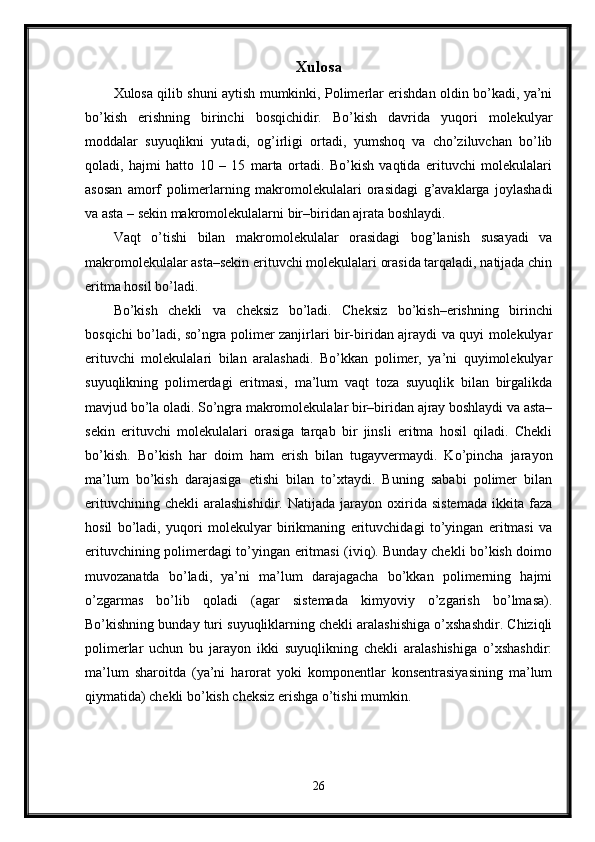 Xulosa
Xulosa qilib shuni aytish mumkinki, Polimerlar erishdan oldin bo’kadi, ya’ni
bo’kish   erishning   birinchi   bosqichidir.   Bo’kish   davrida   yuqori   molekulyar
moddalar   suyuqlikni   yutadi,   og’irligi   ortadi,   yumshoq   va   cho’ziluvchan   bo’lib
qoladi,   hajmi   hatto   10   –   15   marta   ortadi.   Bo’kish   vaqtida   erituvchi   molekulalari
asosan   amorf   polimerlarning   makromolekulalari   orasidagi   g’avaklarga   joylashadi
va asta – sekin makromolekulalarni bir–biridan ajrata boshlaydi.
Vaqt   o’tishi   bilan   makromolekulalar   orasidagi   bog’lanish   susayadi   va
makromolekulalar asta–sekin erituvchi molekulalari orasida tarqaladi, natijada chin
eritma hosil bo’ladi.
Bo’kish   chekli   va   cheksiz   bo’ladi.   Cheksiz   bo’kish–erishning   birinchi
bosqichi bo’ladi, so’ngra polimer zanjirlari bir-biridan ajraydi va quyi molekulyar
erituvchi   molekulalari   bilan   aralashadi.   Bo’kkan   polimer,   ya’ni   quyimolekulyar
suyuqlikning   polimerdagi   eritmasi,   ma’lum   vaqt   toza   suyuqlik   bilan   birgalikda
mavjud bo’la oladi. So’ngra makromolekulalar bir–biridan ajray boshlaydi va asta–
sekin   erituvchi   molekulalari   orasiga   tarqab   bir   jinsli   eritma   hosil   qiladi.   Chekli
bo’kish.   Bo’kish   har   doim   ham   erish   bilan   tugayvermaydi.   Ko’pincha   jarayon
ma’lum   bo’kish   darajasiga   etishi   bilan   to’xtaydi.   Buning   sababi   polimer   bilan
erituvchining   chekli   aralashishidir.   Natijada   jarayon   oxirida   sistemada   ikkita   faza
hosil   bo’ladi,   yuqori   molekulyar   birikmaning   erituvchidagi   to’yingan   eritmasi   va
erituvchining polimerdagi to’yingan eritmasi (iviq). Bunday chekli bo’kish doimo
muvozanatda   bo’ladi,   ya’ni   ma’lum   darajagacha   bo’kkan   polimerning   hajmi
o’zgarmas   bo’lib   qoladi   (agar   sistemada   kimyoviy   o’zgarish   bo’lmasa).
Bo’kishning bunday turi suyuqliklarning chekli aralashishiga o’xshashdir. Chiziqli
polimerlar   uchun   bu   jarayon   ikki   suyuqlikning   chekli   aralashishiga   o’xshashdir:
ma’lum   sharoitda   (ya’ni   harorat   yoki   komponentlar   konsentrasiyasining   ma’lum
qiymatida) chekli bo’kish cheksiz erishga o’tishi mumkin.
26 